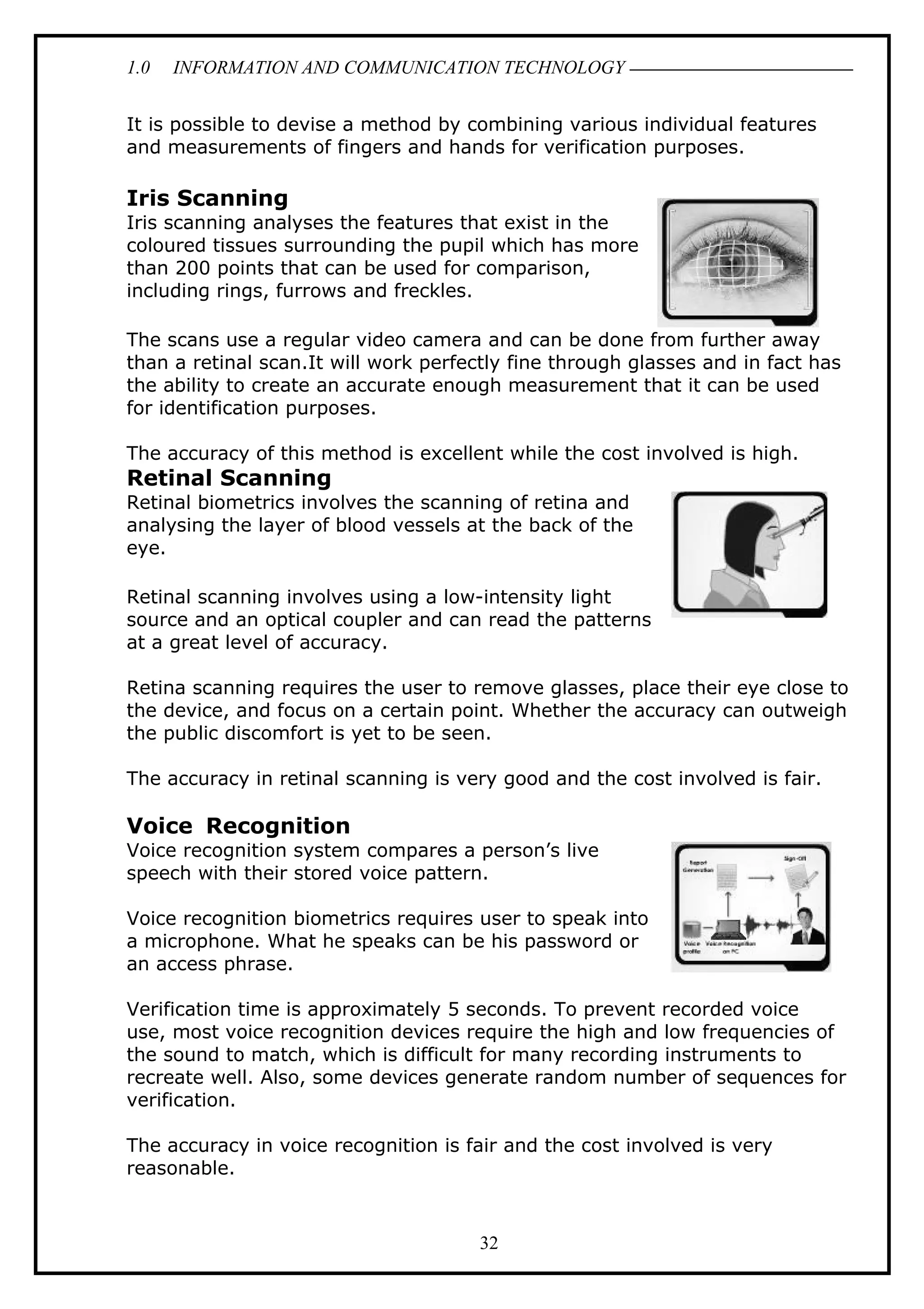 1.0 INFORMATION AND COMMUNICATION TECHNOLOGY
It is possible to devise a method by combining various individual features
and measurements of fingers and hands for verification purposes.
Iris Scanning
Iris scanning analyses the features that exist in the
coloured tissues surrounding the pupil which has more
than 200 points that can be used for comparison,
including rings, furrows and freckles.
The scans use a regular video camera and can be done from further away
than a retinal scan.It will work perfectly fine through glasses and in fact has
the ability to create an accurate enough measurement that it can be used
for identification purposes.
The accuracy of this method is excellent while the cost involved is high.
Retinal Scanning
Retinal biometrics involves the scanning of retina and
analysing the layer of blood vessels at the back of the
eye.
Retinal scanning involves using a low-intensity light
source and an optical coupler and can read the patterns
at a great level of accuracy.
Retina scanning requires the user to remove glasses, place their eye close to
the device, and focus on a certain point. Whether the accuracy can outweigh
the public discomfort is yet to be seen.
The accuracy in retinal scanning is very good and the cost involved is fair.
Voice Recognition
Voice recognition system compares a person’s live
speech with their stored voice pattern.
Voice recognition biometrics requires user to speak into
a microphone. What he speaks can be his password or
an access phrase.
Verification time is approximately 5 seconds. To prevent recorded voice
use, most voice recognition devices require the high and low frequencies of
the sound to match, which is difficult for many recording instruments to
recreate well. Also, some devices generate random number of sequences for
verification.
The accuracy in voice recognition is fair and the cost involved is very
reasonable.
32
 