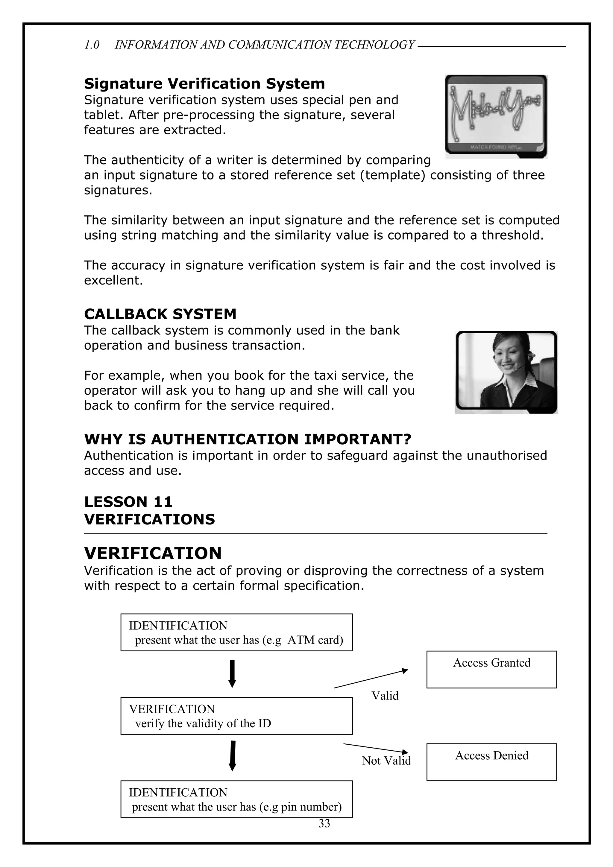 1.0 INFORMATION AND COMMUNICATION TECHNOLOGY
Signature Verification System
Signature verification system uses special pen and
tablet. After pre-processing the signature, several
features are extracted.
The authenticity of a writer is determined by comparing
an input signature to a stored reference set (template) consisting of three
signatures.
The similarity between an input signature and the reference set is computed
using string matching and the similarity value is compared to a threshold.
The accuracy in signature verification system is fair and the cost involved is
excellent.
CALLBACK SYSTEM
The callback system is commonly used in the bank
operation and business transaction.
For example, when you book for the taxi service, the
operator will ask you to hang up and she will call you
back to confirm for the service required.
WHY IS AUTHENTICATION IMPORTANT?
Authentication is important in order to safeguard against the unauthorised
access and use.
LESSON 11
VERIFICATIONS
VERIFICATION
Verification is the act of proving or disproving the correctness of a system
with respect to a certain formal specification.
33
IDENTIFICATION
present what the user has (e.g ATM card)
VERIFICATION
verify the validity of the ID
IDENTIFICATION
present what the user has (e.g pin number)
Access Granted
Access Denied
Valid
Not Valid
 