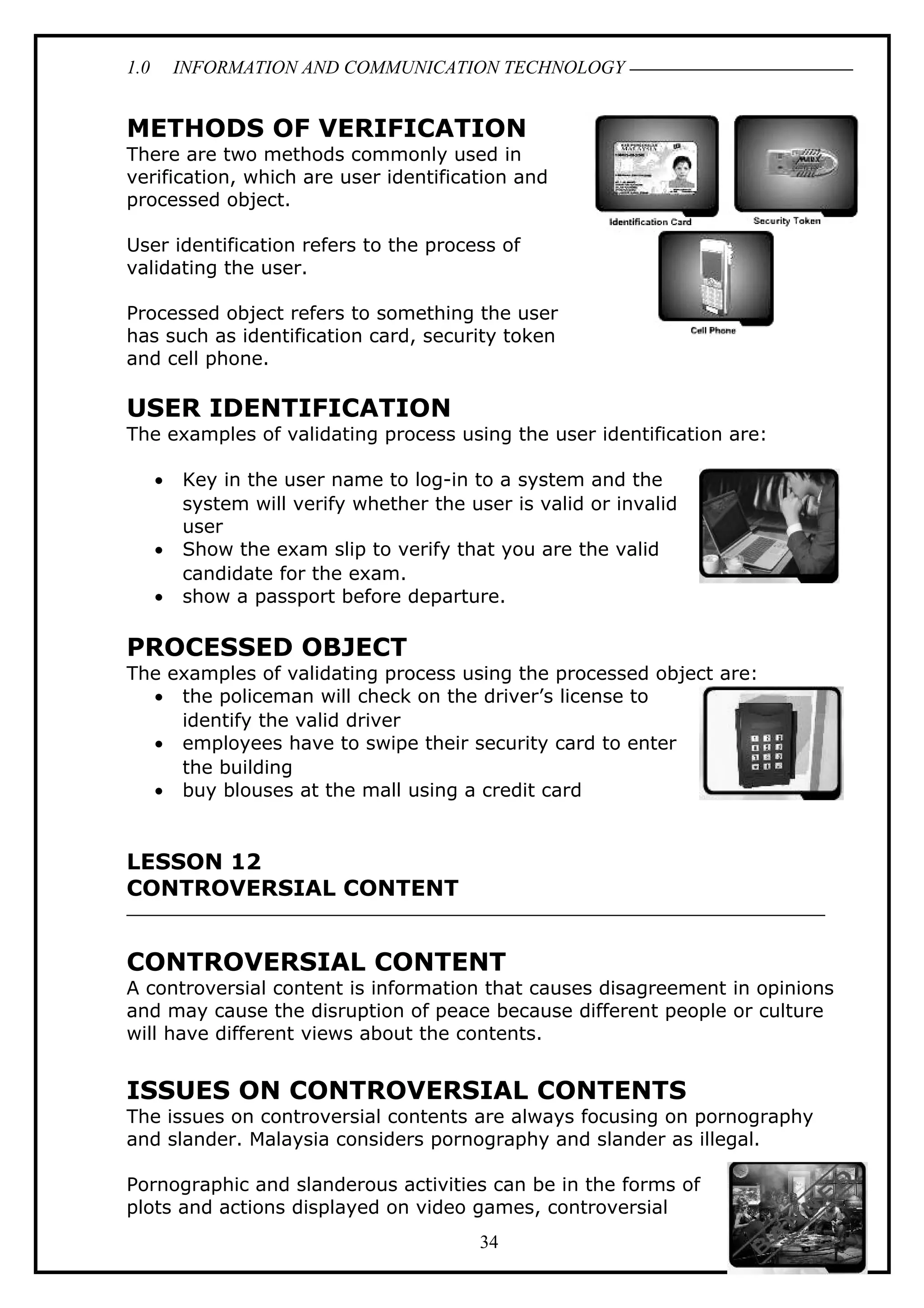 1.0 INFORMATION AND COMMUNICATION TECHNOLOGY
METHODS OF VERIFICATION
There are two methods commonly used in
verification, which are user identification and
processed object.
User identification refers to the process of
validating the user.
Processed object refers to something the user
has such as identification card, security token
and cell phone.
USER IDENTIFICATION
The examples of validating process using the user identification are:
• Key in the user name to log-in to a system and the
system will verify whether the user is valid or invalid
user
• Show the exam slip to verify that you are the valid
candidate for the exam.
• show a passport before departure.
PROCESSED OBJECT
The examples of validating process using the processed object are:
• the policeman will check on the driver’s license to
identify the valid driver
• employees have to swipe their security card to enter
the building
• buy blouses at the mall using a credit card
LESSON 12
CONTROVERSIAL CONTENT
CONTROVERSIAL CONTENT
A controversial content is information that causes disagreement in opinions
and may cause the disruption of peace because different people or culture
will have different views about the contents.
ISSUES ON CONTROVERSIAL CONTENTS
The issues on controversial contents are always focusing on pornography
and slander. Malaysia considers pornography and slander as illegal.
Pornographic and slanderous activities can be in the forms of
plots and actions displayed on video games, controversial
34
 