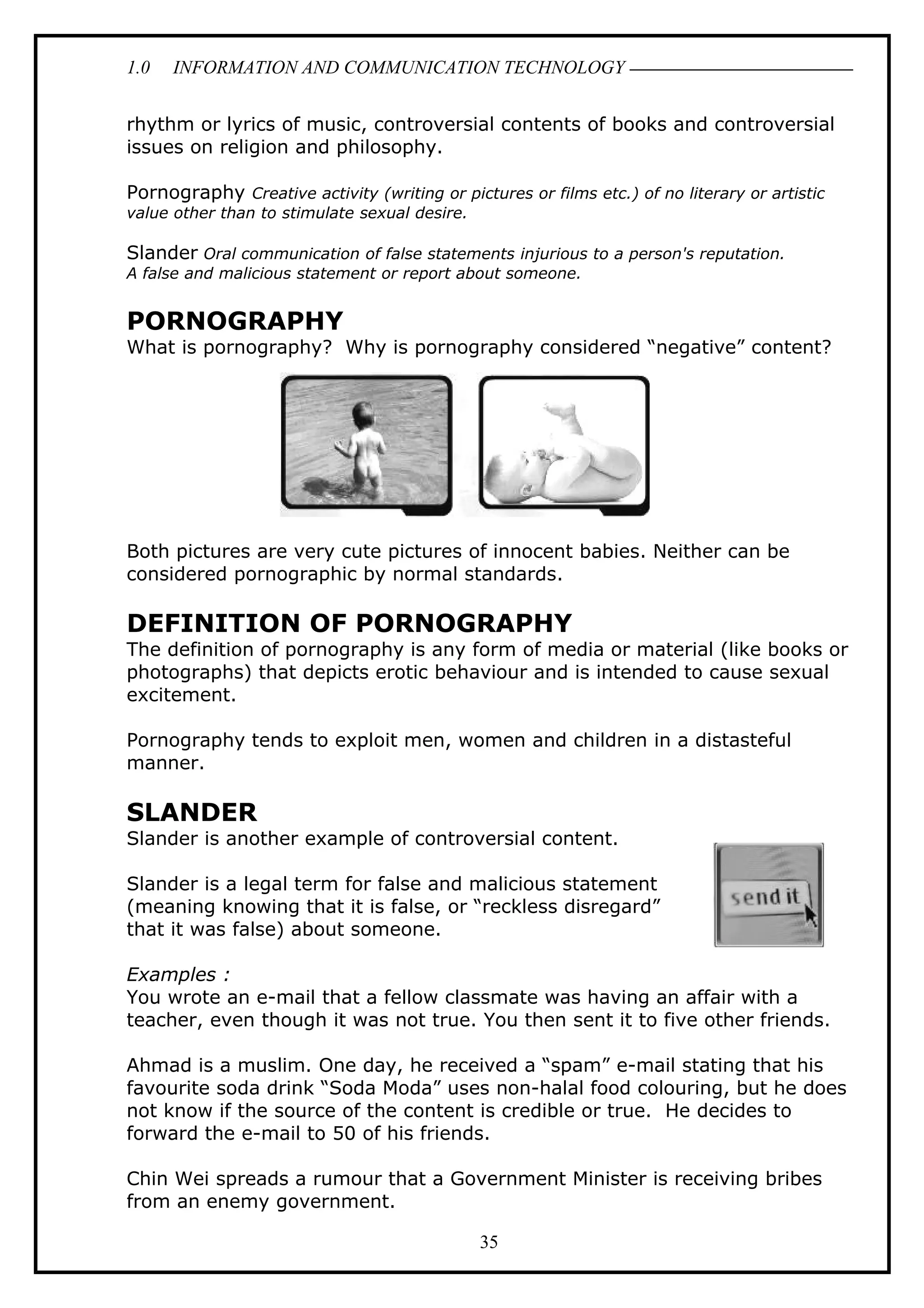1.0 INFORMATION AND COMMUNICATION TECHNOLOGY
rhythm or lyrics of music, controversial contents of books and controversial
issues on religion and philosophy.
Pornography Creative activity (writing or pictures or films etc.) of no literary or artistic
value other than to stimulate sexual desire.
Slander Oral communication of false statements injurious to a person's reputation.
A false and malicious statement or report about someone.
PORNOGRAPHY
What is pornography? Why is pornography considered “negative” content?
Both pictures are very cute pictures of innocent babies. Neither can be
considered pornographic by normal standards.
DEFINITION OF PORNOGRAPHY
The definition of pornography is any form of media or material (like books or
photographs) that depicts erotic behaviour and is intended to cause sexual
excitement.
Pornography tends to exploit men, women and children in a distasteful
manner.
SLANDER
Slander is another example of controversial content.
Slander is a legal term for false and malicious statement
(meaning knowing that it is false, or “reckless disregard”
that it was false) about someone.
Examples :
You wrote an e-mail that a fellow classmate was having an affair with a
teacher, even though it was not true. You then sent it to five other friends.
Ahmad is a muslim. One day, he received a “spam” e-mail stating that his
favourite soda drink “Soda Moda” uses non-halal food colouring, but he does
not know if the source of the content is credible or true. He decides to
forward the e-mail to 50 of his friends.
Chin Wei spreads a rumour that a Government Minister is receiving bribes
from an enemy government.
35
 