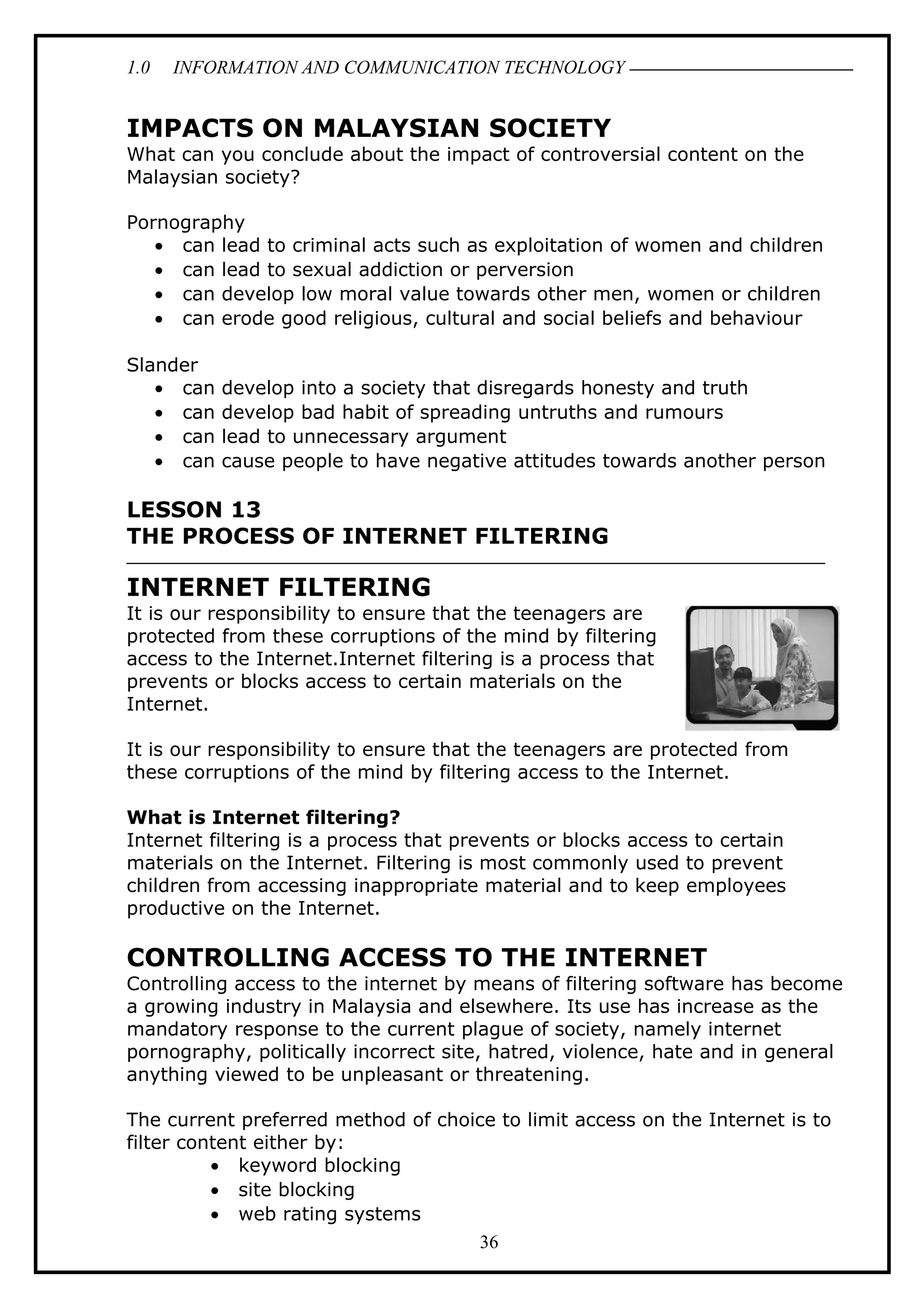 1.0 INFORMATION AND COMMUNICATION TECHNOLOGY
IMPACTS ON MALAYSIAN SOCIETY
What can you conclude about the impact of controversial content on the
Malaysian society?
Pornography
• can lead to criminal acts such as exploitation of women and children
• can lead to sexual addiction or perversion
• can develop low moral value towards other men, women or children
• can erode good religious, cultural and social beliefs and behaviour
Slander
• can develop into a society that disregards honesty and truth
• can develop bad habit of spreading untruths and rumours
• can lead to unnecessary argument
• can cause people to have negative attitudes towards another person
LESSON 13
THE PROCESS OF INTERNET FILTERING
INTERNET FILTERING
It is our responsibility to ensure that the teenagers are
protected from these corruptions of the mind by filtering
access to the Internet.Internet filtering is a process that
prevents or blocks access to certain materials on the
Internet.
It is our responsibility to ensure that the teenagers are protected from
these corruptions of the mind by filtering access to the Internet.
What is Internet filtering?
Internet filtering is a process that prevents or blocks access to certain
materials on the Internet. Filtering is most commonly used to prevent
children from accessing inappropriate material and to keep employees
productive on the Internet.
CONTROLLING ACCESS TO THE INTERNET
Controlling access to the internet by means of filtering software has become
a growing industry in Malaysia and elsewhere. Its use has increase as the
mandatory response to the current plague of society, namely internet
pornography, politically incorrect site, hatred, violence, hate and in general
anything viewed to be unpleasant or threatening.
The current preferred method of choice to limit access on the Internet is to
filter content either by:
• keyword blocking
• site blocking
• web rating systems
36
 