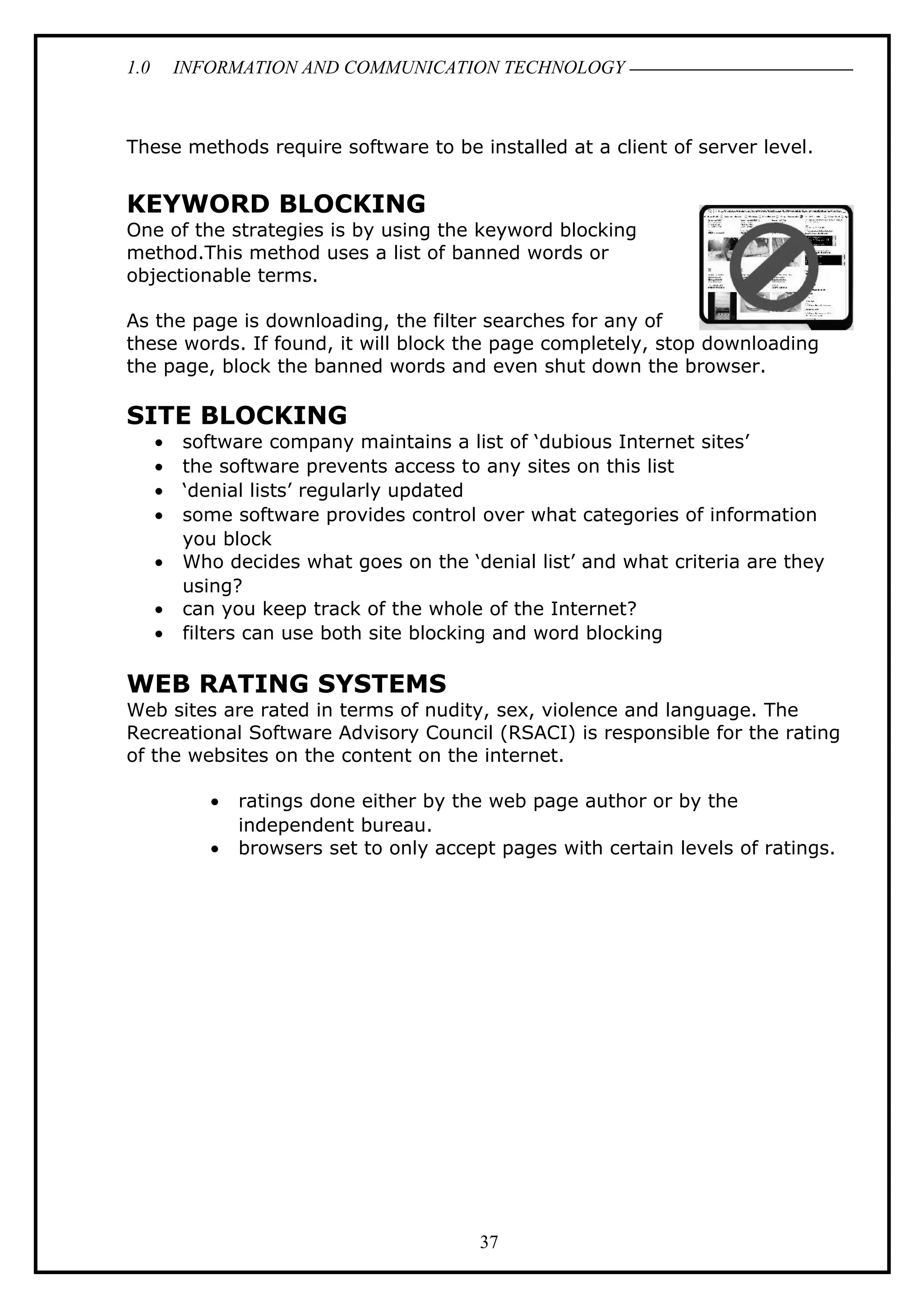 1.0 INFORMATION AND COMMUNICATION TECHNOLOGY
These methods require software to be installed at a client of server level.
KEYWORD BLOCKING
One of the strategies is by using the keyword blocking
method.This method uses a list of banned words or
objectionable terms.
As the page is downloading, the filter searches for any of
these words. If found, it will block the page completely, stop downloading
the page, block the banned words and even shut down the browser.
SITE BLOCKING
• software company maintains a list of ‘dubious Internet sites’
• the software prevents access to any sites on this list
• ‘denial lists’ regularly updated
• some software provides control over what categories of information
you block
• Who decides what goes on the ‘denial list’ and what criteria are they
using?
• can you keep track of the whole of the Internet?
• filters can use both site blocking and word blocking
WEB RATING SYSTEMS
Web sites are rated in terms of nudity, sex, violence and language. The
Recreational Software Advisory Council (RSACI) is responsible for the rating
of the websites on the content on the internet.
• ratings done either by the web page author or by the
independent bureau.
• browsers set to only accept pages with certain levels of ratings.
37
 