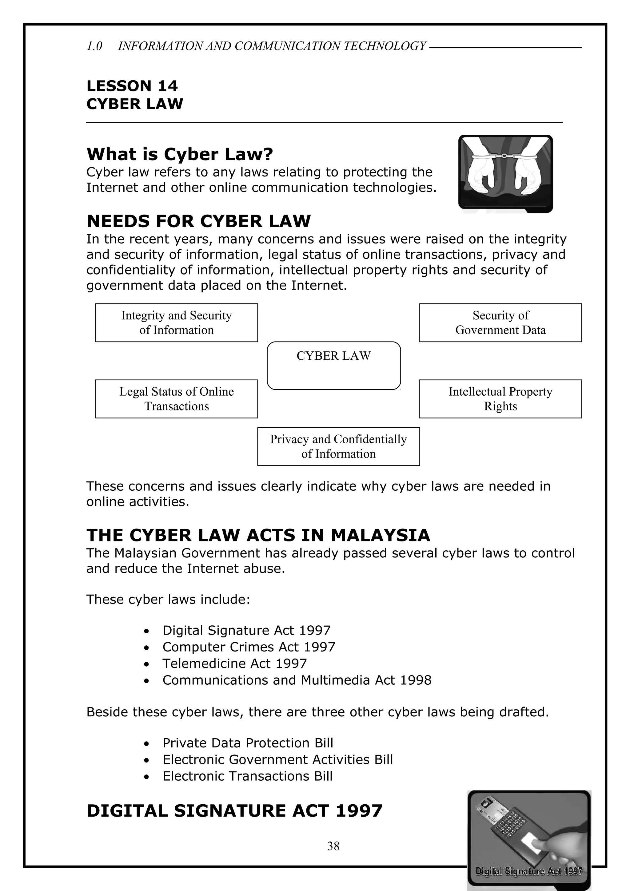 1.0 INFORMATION AND COMMUNICATION TECHNOLOGY
LESSON 14
CYBER LAW
What is Cyber Law?
Cyber law refers to any laws relating to protecting the
Internet and other online communication technologies.
NEEDS FOR CYBER LAW
In the recent years, many concerns and issues were raised on the integrity
and security of information, legal status of online transactions, privacy and
confidentiality of information, intellectual property rights and security of
government data placed on the Internet.
These concerns and issues clearly indicate why cyber laws are needed in
online activities.
THE CYBER LAW ACTS IN MALAYSIA
The Malaysian Government has already passed several cyber laws to control
and reduce the Internet abuse.
These cyber laws include:
• Digital Signature Act 1997
• Computer Crimes Act 1997
• Telemedicine Act 1997
• Communications and Multimedia Act 1998
Beside these cyber laws, there are three other cyber laws being drafted.
• Private Data Protection Bill
• Electronic Government Activities Bill
• Electronic Transactions Bill
DIGITAL SIGNATURE ACT 1997
38
CYBER LAW
Integrity and Security
of Information
Legal Status of Online
Transactions
Privacy and Confidentially
of Information
Security of
Government Data
Intellectual Property
Rights
 