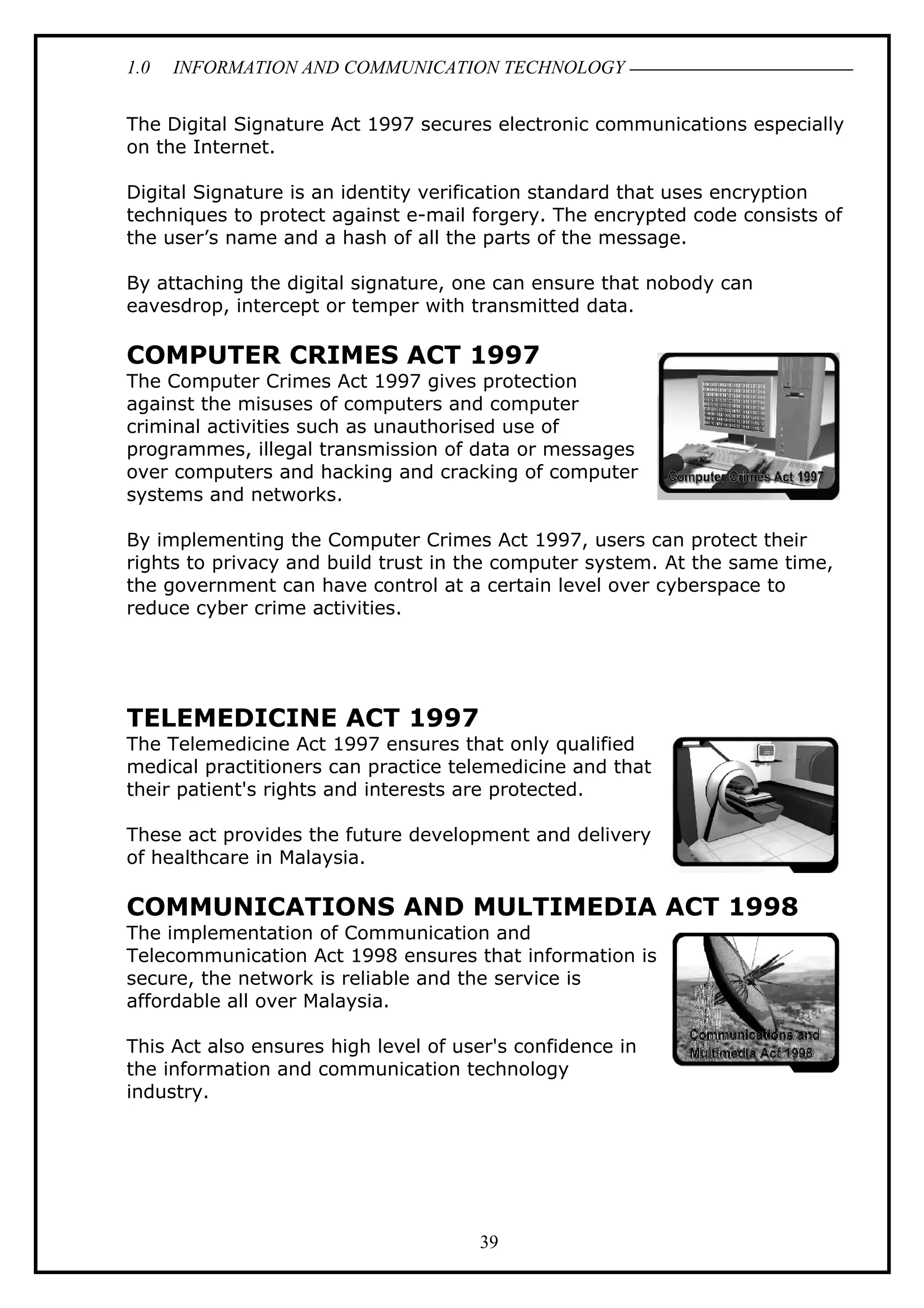 1.0 INFORMATION AND COMMUNICATION TECHNOLOGY
The Digital Signature Act 1997 secures electronic communications especially
on the Internet.
Digital Signature is an identity verification standard that uses encryption
techniques to protect against e-mail forgery. The encrypted code consists of
the user’s name and a hash of all the parts of the message.
By attaching the digital signature, one can ensure that nobody can
eavesdrop, intercept or temper with transmitted data.
COMPUTER CRIMES ACT 1997
The Computer Crimes Act 1997 gives protection
against the misuses of computers and computer
criminal activities such as unauthorised use of
programmes, illegal transmission of data or messages
over computers and hacking and cracking of computer
systems and networks.
By implementing the Computer Crimes Act 1997, users can protect their
rights to privacy and build trust in the computer system. At the same time,
the government can have control at a certain level over cyberspace to
reduce cyber crime activities.
TELEMEDICINE ACT 1997
The Telemedicine Act 1997 ensures that only qualified
medical practitioners can practice telemedicine and that
their patient's rights and interests are protected.
These act provides the future development and delivery
of healthcare in Malaysia.
COMMUNICATIONS AND MULTIMEDIA ACT 1998
The implementation of Communication and
Telecommunication Act 1998 ensures that information is
secure, the network is reliable and the service is
affordable all over Malaysia.
This Act also ensures high level of user's confidence in
the information and communication technology
industry.
39
 