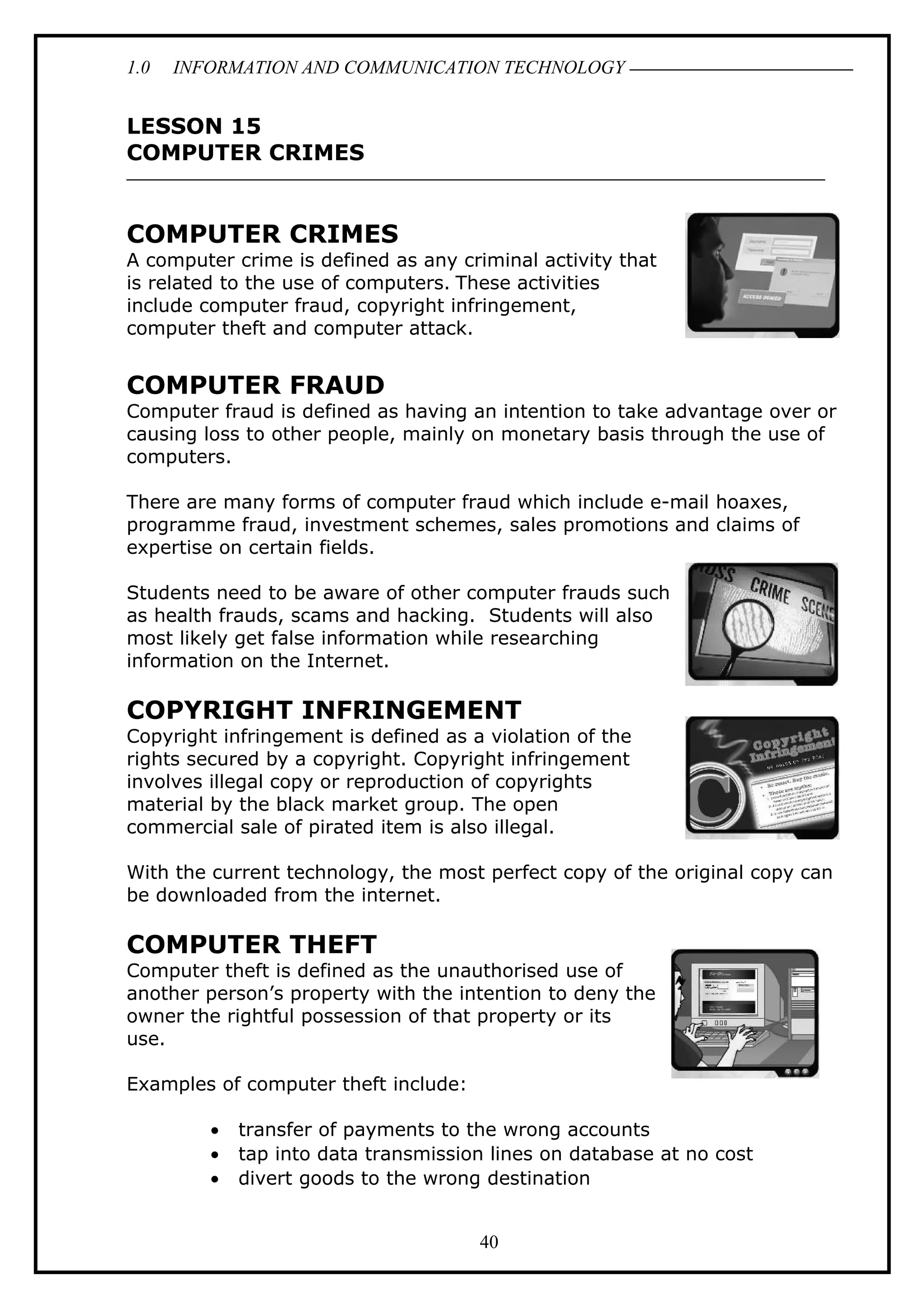 1.0 INFORMATION AND COMMUNICATION TECHNOLOGY
LESSON 15
COMPUTER CRIMES
COMPUTER CRIMES
A computer crime is defined as any criminal activity that
is related to the use of computers. These activities
include computer fraud, copyright infringement,
computer theft and computer attack.
COMPUTER FRAUD
Computer fraud is defined as having an intention to take advantage over or
causing loss to other people, mainly on monetary basis through the use of
computers.
There are many forms of computer fraud which include e-mail hoaxes,
programme fraud, investment schemes, sales promotions and claims of
expertise on certain fields.
Students need to be aware of other computer frauds such
as health frauds, scams and hacking. Students will also
most likely get false information while researching
information on the Internet.
COPYRIGHT INFRINGEMENT
Copyright infringement is defined as a violation of the
rights secured by a copyright. Copyright infringement
involves illegal copy or reproduction of copyrights
material by the black market group. The open
commercial sale of pirated item is also illegal.
With the current technology, the most perfect copy of the original copy can
be downloaded from the internet.
COMPUTER THEFT
Computer theft is defined as the unauthorised use of
another person’s property with the intention to deny the
owner the rightful possession of that property or its
use.
Examples of computer theft include:
• transfer of payments to the wrong accounts
• tap into data transmission lines on database at no cost
• divert goods to the wrong destination
40
 
