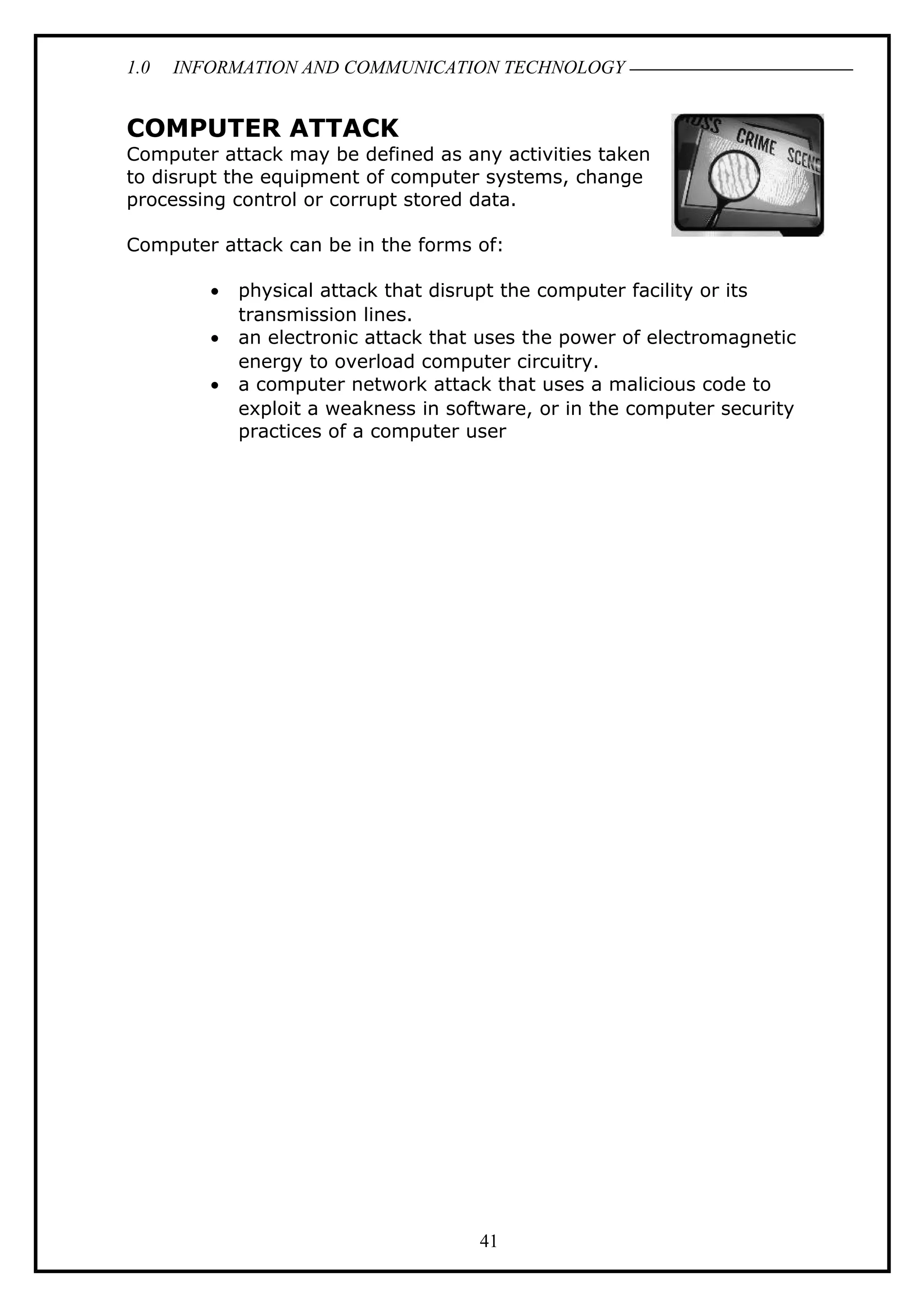 1.0 INFORMATION AND COMMUNICATION TECHNOLOGY
COMPUTER ATTACK
Computer attack may be defined as any activities taken
to disrupt the equipment of computer systems, change
processing control or corrupt stored data.
Computer attack can be in the forms of:
• physical attack that disrupt the computer facility or its
transmission lines.
• an electronic attack that uses the power of electromagnetic
energy to overload computer circuitry.
• a computer network attack that uses a malicious code to
exploit a weakness in software, or in the computer security
practices of a computer user
41
 
