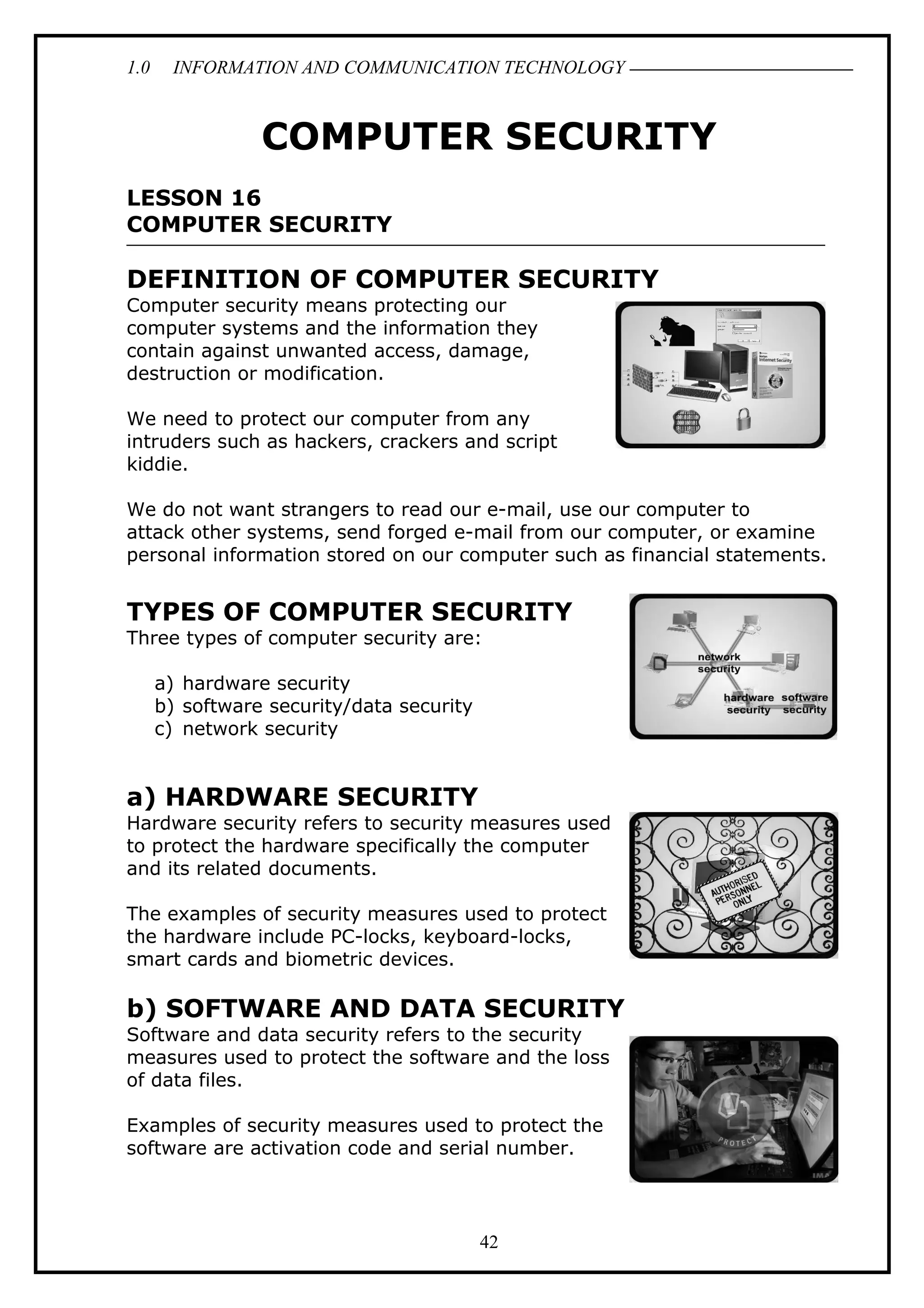1.0 INFORMATION AND COMMUNICATION TECHNOLOGY
COMPUTER SECURITY
LESSON 16
COMPUTER SECURITY
DEFINITION OF COMPUTER SECURITY
Computer security means protecting our
computer systems and the information they
contain against unwanted access, damage,
destruction or modification.
We need to protect our computer from any
intruders such as hackers, crackers and script
kiddie.
We do not want strangers to read our e-mail, use our computer to
attack other systems, send forged e-mail from our computer, or examine
personal information stored on our computer such as financial statements.
TYPES OF COMPUTER SECURITY
Three types of computer security are:
a) hardware security
b) software security/data security
c) network security
a) HARDWARE SECURITY
Hardware security refers to security measures used
to protect the hardware specifically the computer
and its related documents.
The examples of security measures used to protect
the hardware include PC-locks, keyboard-locks,
smart cards and biometric devices.
b) SOFTWARE AND DATA SECURITY
Software and data security refers to the security
measures used to protect the software and the loss
of data files.
Examples of security measures used to protect the
software are activation code and serial number.
42
 