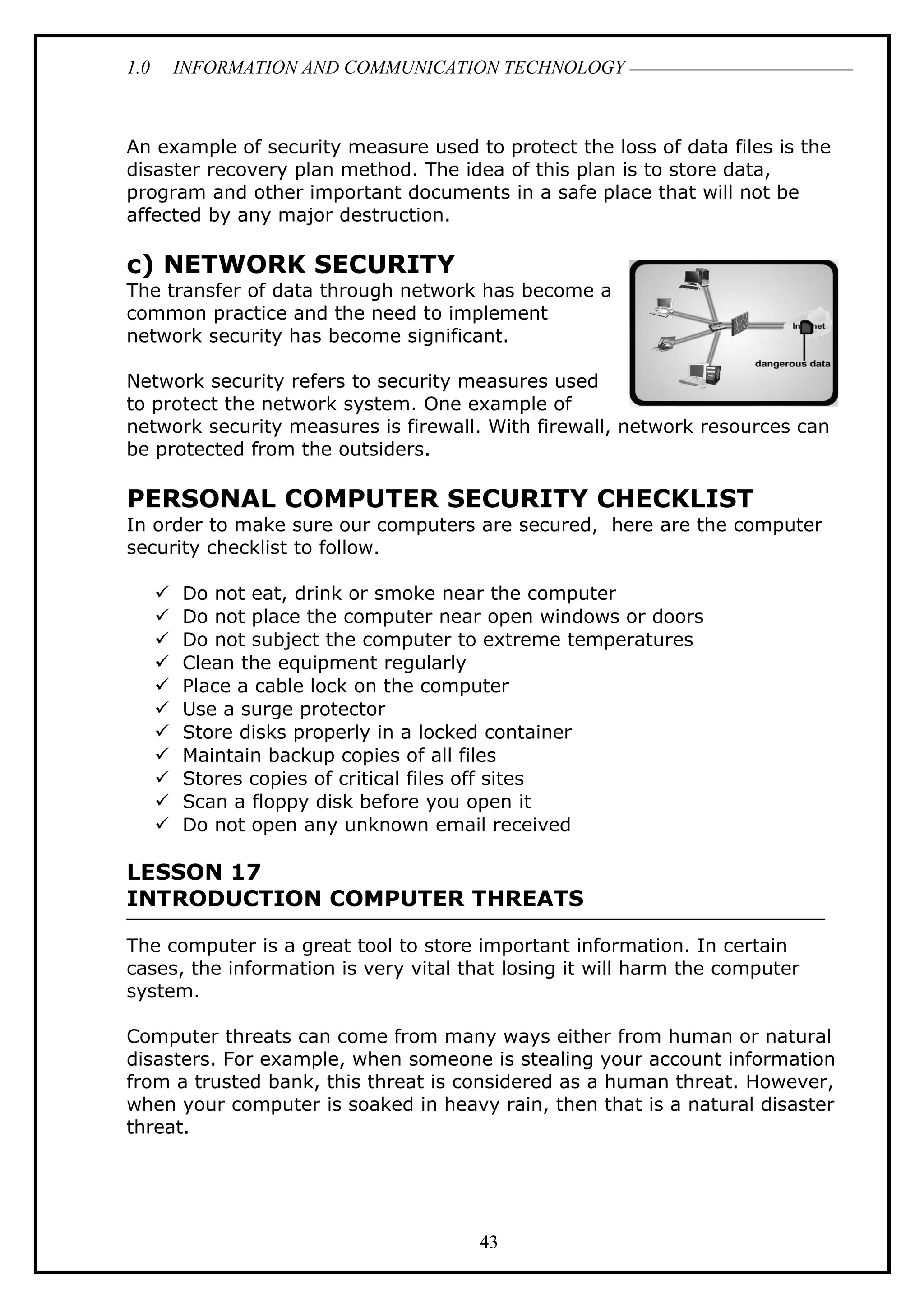 1.0 INFORMATION AND COMMUNICATION TECHNOLOGY
An example of security measure used to protect the loss of data files is the
disaster recovery plan method. The idea of this plan is to store data,
program and other important documents in a safe place that will not be
affected by any major destruction.
c) NETWORK SECURITY
The transfer of data through network has become a
common practice and the need to implement
network security has become significant.
Network security refers to security measures used
to protect the network system. One example of
network security measures is firewall. With firewall, network resources can
be protected from the outsiders.
PERSONAL COMPUTER SECURITY CHECKLIST
In order to make sure our computers are secured, here are the computer
security checklist to follow.
 Do not eat, drink or smoke near the computer
 Do not place the computer near open windows or doors
 Do not subject the computer to extreme temperatures
 Clean the equipment regularly
 Place a cable lock on the computer
 Use a surge protector
 Store disks properly in a locked container
 Maintain backup copies of all files
 Stores copies of critical files off sites
 Scan a floppy disk before you open it
 Do not open any unknown email received
LESSON 17
INTRODUCTION COMPUTER THREATS
The computer is a great tool to store important information. In certain
cases, the information is very vital that losing it will harm the computer
system.
Computer threats can come from many ways either from human or natural
disasters. For example, when someone is stealing your account information
from a trusted bank, this threat is considered as a human threat. However,
when your computer is soaked in heavy rain, then that is a natural disaster
threat.
43
 