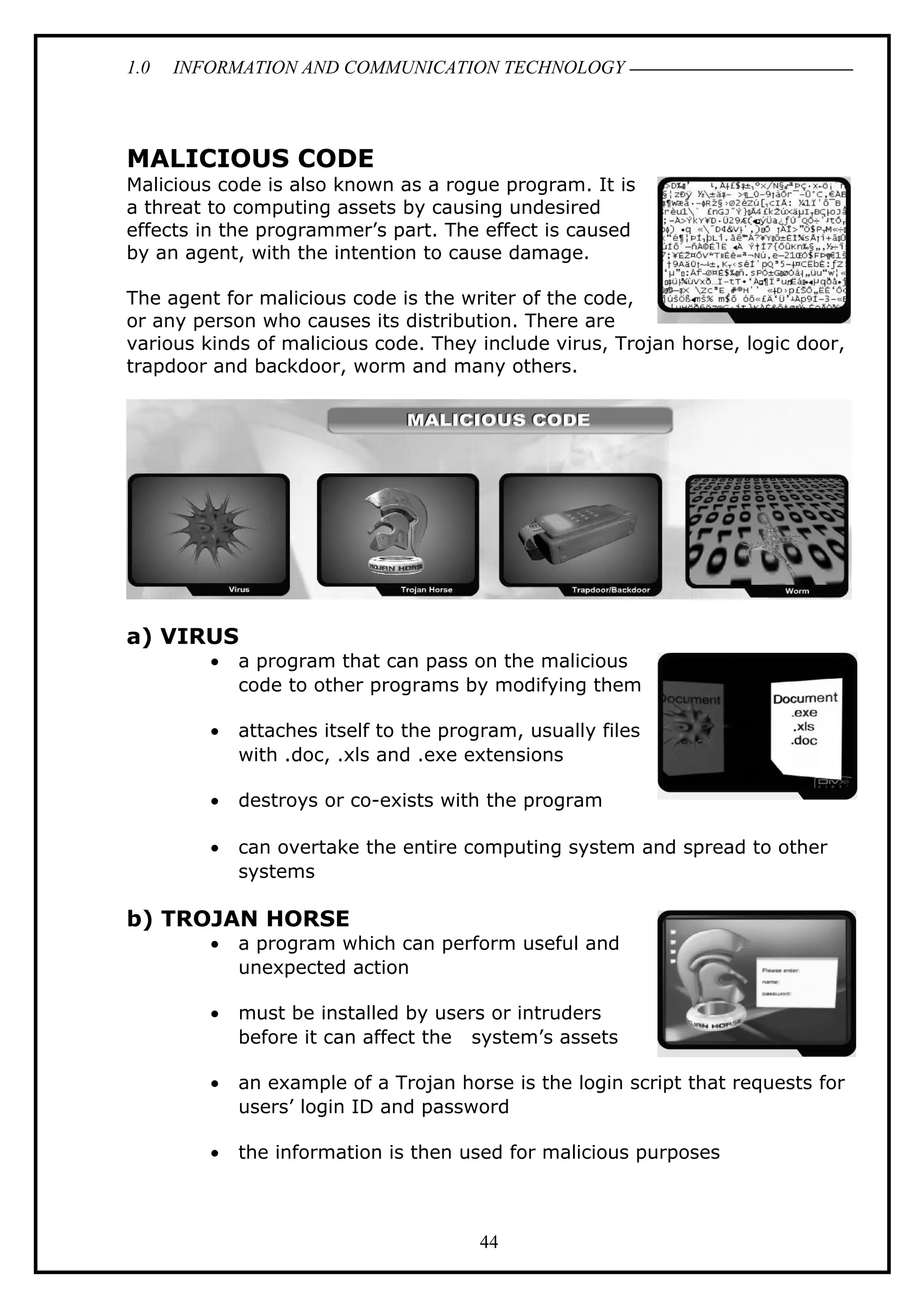1.0 INFORMATION AND COMMUNICATION TECHNOLOGY
MALICIOUS CODE
Malicious code is also known as a rogue program. It is
a threat to computing assets by causing undesired
effects in the programmer’s part. The effect is caused
by an agent, with the intention to cause damage.
The agent for malicious code is the writer of the code,
or any person who causes its distribution. There are
various kinds of malicious code. They include virus, Trojan horse, logic door,
trapdoor and backdoor, worm and many others.
a) VIRUS
• a program that can pass on the malicious
code to other programs by modifying them
• attaches itself to the program, usually files
with .doc, .xls and .exe extensions
• destroys or co-exists with the program
• can overtake the entire computing system and spread to other
systems
b) TROJAN HORSE
• a program which can perform useful and
unexpected action
• must be installed by users or intruders
before it can affect the system’s assets
• an example of a Trojan horse is the login script that requests for
users’ login ID and password
• the information is then used for malicious purposes
44
 