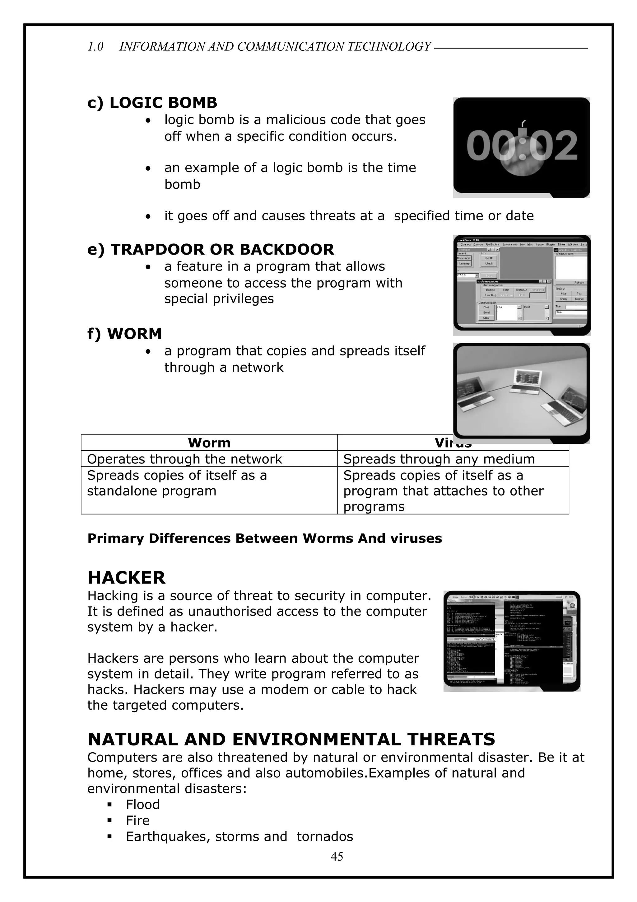 1.0 INFORMATION AND COMMUNICATION TECHNOLOGY
c) LOGIC BOMB
• logic bomb is a malicious code that goes
off when a specific condition occurs.
• an example of a logic bomb is the time
bomb
• it goes off and causes threats at a specified time or date
e) TRAPDOOR OR BACKDOOR
• a feature in a program that allows
someone to access the program with
special privileges
f) WORM
• a program that copies and spreads itself
through a network
Primary Differences Between Worms And viruses
HACKER
Hacking is a source of threat to security in computer.
It is defined as unauthorised access to the computer
system by a hacker.
Hackers are persons who learn about the computer
system in detail. They write program referred to as
hacks. Hackers may use a modem or cable to hack
the targeted computers.
NATURAL AND ENVIRONMENTAL THREATS
Computers are also threatened by natural or environmental disaster. Be it at
home, stores, offices and also automobiles.Examples of natural and
environmental disasters:
 Flood
 Fire
 Earthquakes, storms and tornados
Worm Virus
Operates through the network Spreads through any medium
Spreads copies of itself as a
standalone program
Spreads copies of itself as a
program that attaches to other
programs
45
 