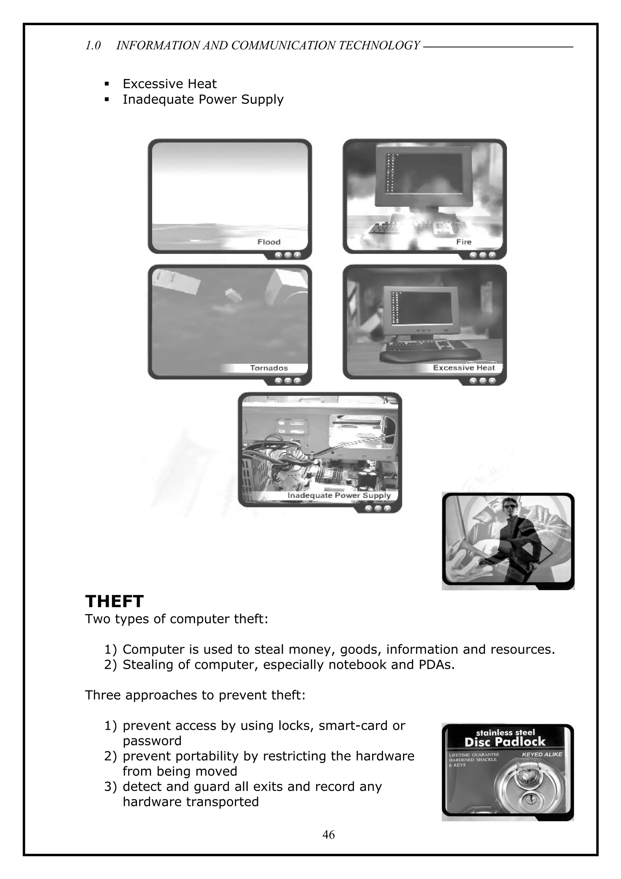 1.0 INFORMATION AND COMMUNICATION TECHNOLOGY
 Excessive Heat
 Inadequate Power Supply
THEFT
Two types of computer theft:
1) Computer is used to steal money, goods, information and resources.
2) Stealing of computer, especially notebook and PDAs.
Three approaches to prevent theft:
1) prevent access by using locks, smart-card or
password
2) prevent portability by restricting the hardware
from being moved
3) detect and guard all exits and record any
hardware transported
46
 