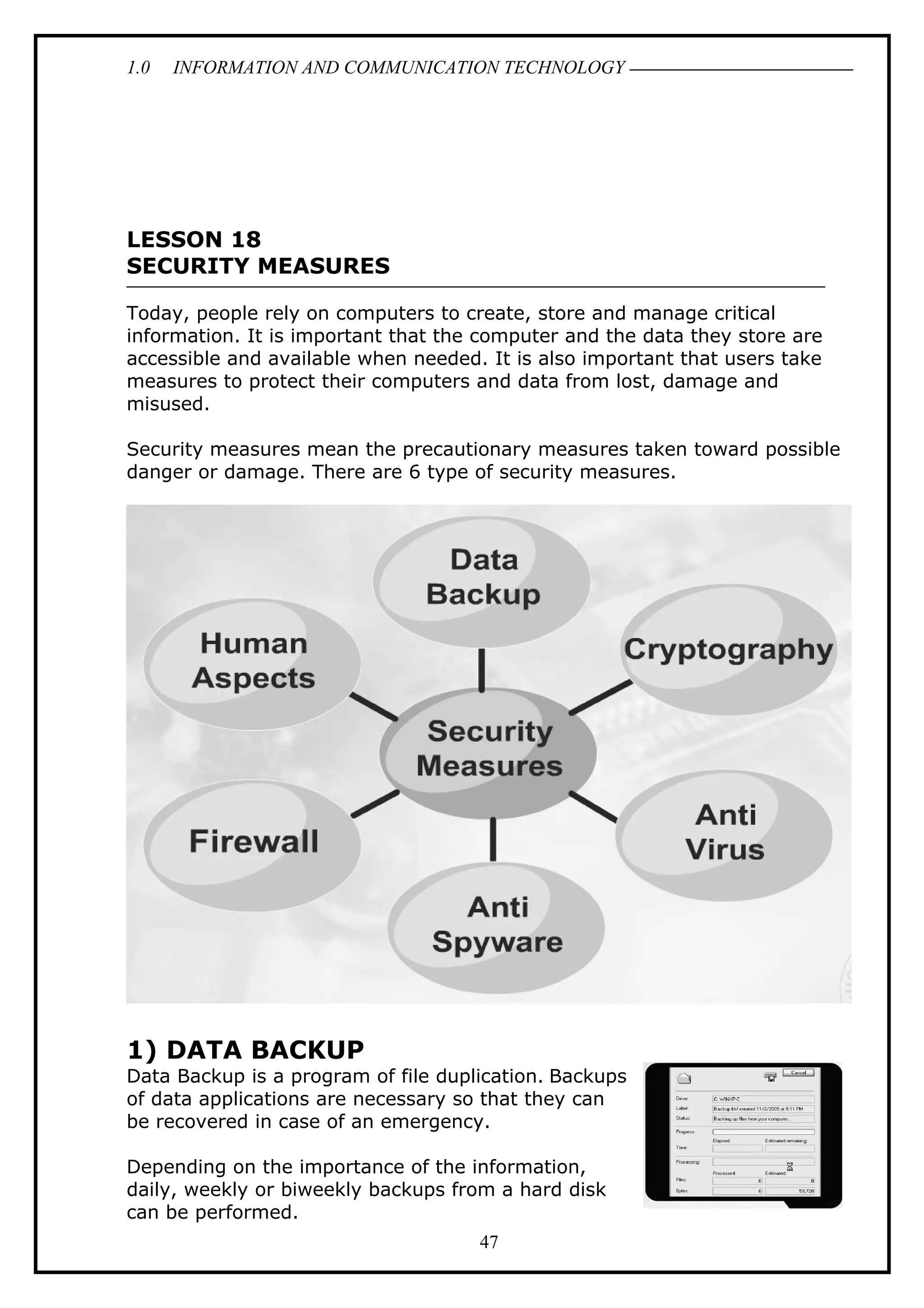 1.0 INFORMATION AND COMMUNICATION TECHNOLOGY
LESSON 18
SECURITY MEASURES
Today, people rely on computers to create, store and manage critical
information. It is important that the computer and the data they store are
accessible and available when needed. It is also important that users take
measures to protect their computers and data from lost, damage and
misused.
Security measures mean the precautionary measures taken toward possible
danger or damage. There are 6 type of security measures.
1) DATA BACKUP
Data Backup is a program of file duplication. Backups
of data applications are necessary so that they can
be recovered in case of an emergency.
Depending on the importance of the information,
daily, weekly or biweekly backups from a hard disk
can be performed.
47
 