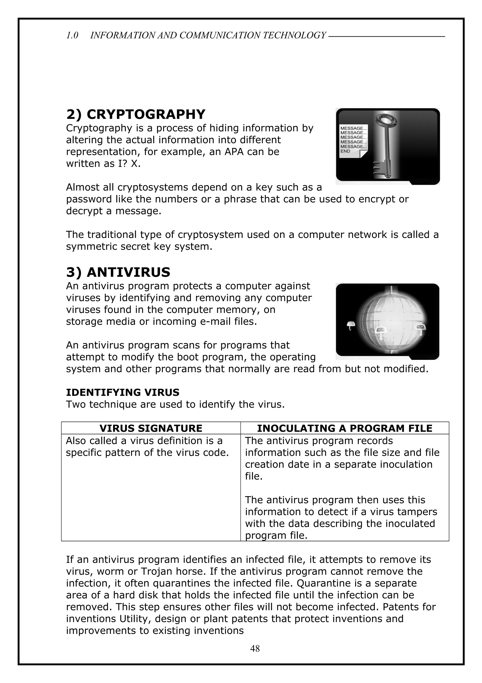 1.0 INFORMATION AND COMMUNICATION TECHNOLOGY
2) CRYPTOGRAPHY
Cryptography is a process of hiding information by
altering the actual information into different
representation, for example, an APA can be
written as I? X.
Almost all cryptosystems depend on a key such as a
password like the numbers or a phrase that can be used to encrypt or
decrypt a message.
The traditional type of cryptosystem used on a computer network is called a
symmetric secret key system.
3) ANTIVIRUS
An antivirus program protects a computer against
viruses by identifying and removing any computer
viruses found in the computer memory, on
storage media or incoming e-mail files.
An antivirus program scans for programs that
attempt to modify the boot program, the operating
system and other programs that normally are read from but not modified.
IDENTIFYING VIRUS
Two technique are used to identify the virus.
VIRUS SIGNATURE INOCULATING A PROGRAM FILE
Also called a virus definition is a
specific pattern of the virus code.
The antivirus program records
information such as the file size and file
creation date in a separate inoculation
file.
The antivirus program then uses this
information to detect if a virus tampers
with the data describing the inoculated
program file.
If an antivirus program identifies an infected file, it attempts to remove its
virus, worm or Trojan horse. If the antivirus program cannot remove the
infection, it often quarantines the infected file. Quarantine is a separate
area of a hard disk that holds the infected file until the infection can be
removed. This step ensures other files will not become infected. Patents for
inventions Utility, design or plant patents that protect inventions and
improvements to existing inventions
48
 
