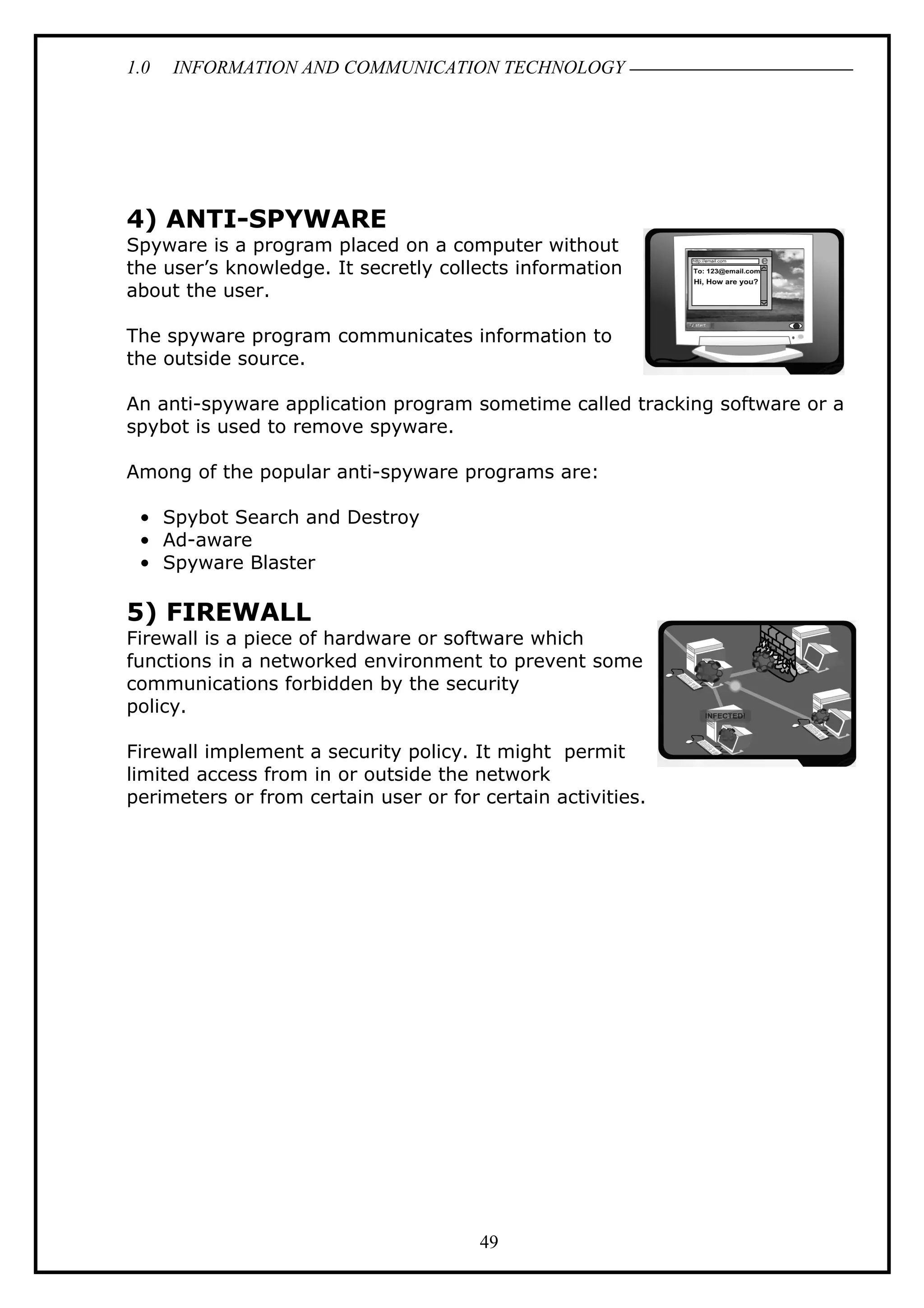 1.0 INFORMATION AND COMMUNICATION TECHNOLOGY
4) ANTI-SPYWARE
Spyware is a program placed on a computer without
the user’s knowledge. It secretly collects information
about the user.
The spyware program communicates information to
the outside source.
An anti-spyware application program sometime called tracking software or a
spybot is used to remove spyware.
Among of the popular anti-spyware programs are:
• Spybot Search and Destroy
• Ad-aware
• Spyware Blaster
5) FIREWALL
Firewall is a piece of hardware or software which
functions in a networked environment to prevent some
communications forbidden by the security
policy.
Firewall implement a security policy. It might permit
limited access from in or outside the network
perimeters or from certain user or for certain activities.
49
 