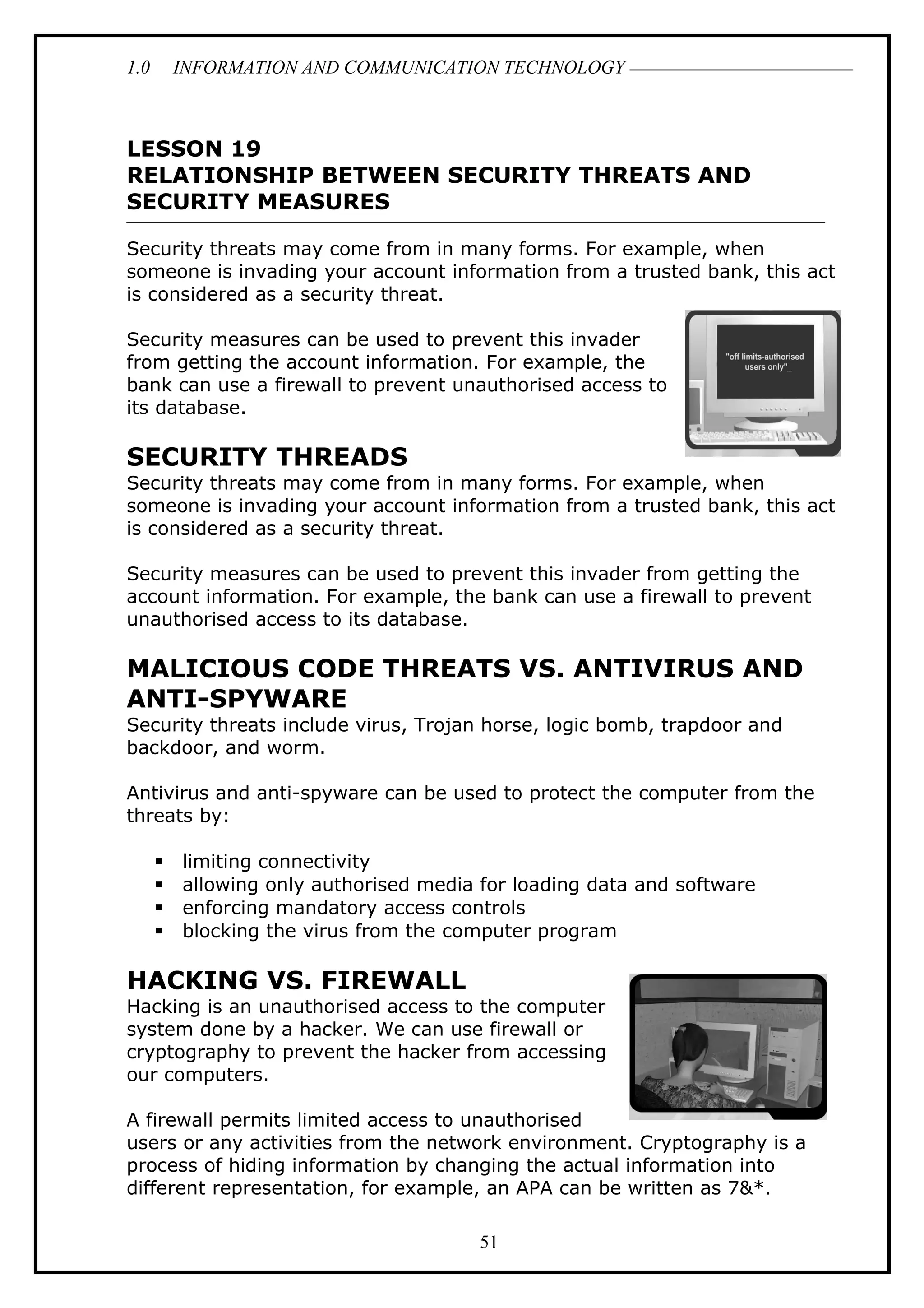 1.0 INFORMATION AND COMMUNICATION TECHNOLOGY
LESSON 19
RELATIONSHIP BETWEEN SECURITY THREATS AND
SECURITY MEASURES
Security threats may come from in many forms. For example, when
someone is invading your account information from a trusted bank, this act
is considered as a security threat.
Security measures can be used to prevent this invader
from getting the account information. For example, the
bank can use a firewall to prevent unauthorised access to
its database.
SECURITY THREADS
Security threats may come from in many forms. For example, when
someone is invading your account information from a trusted bank, this act
is considered as a security threat.
Security measures can be used to prevent this invader from getting the
account information. For example, the bank can use a firewall to prevent
unauthorised access to its database.
MALICIOUS CODE THREATS VS. ANTIVIRUS AND
ANTI-SPYWARE
Security threats include virus, Trojan horse, logic bomb, trapdoor and
backdoor, and worm.
Antivirus and anti-spyware can be used to protect the computer from the
threats by:
 limiting connectivity
 allowing only authorised media for loading data and software
 enforcing mandatory access controls
 blocking the virus from the computer program
HACKING VS. FIREWALL
Hacking is an unauthorised access to the computer
system done by a hacker. We can use firewall or
cryptography to prevent the hacker from accessing
our computers.
A firewall permits limited access to unauthorised
users or any activities from the network environment. Cryptography is a
process of hiding information by changing the actual information into
different representation, for example, an APA can be written as 7&*.
51
 