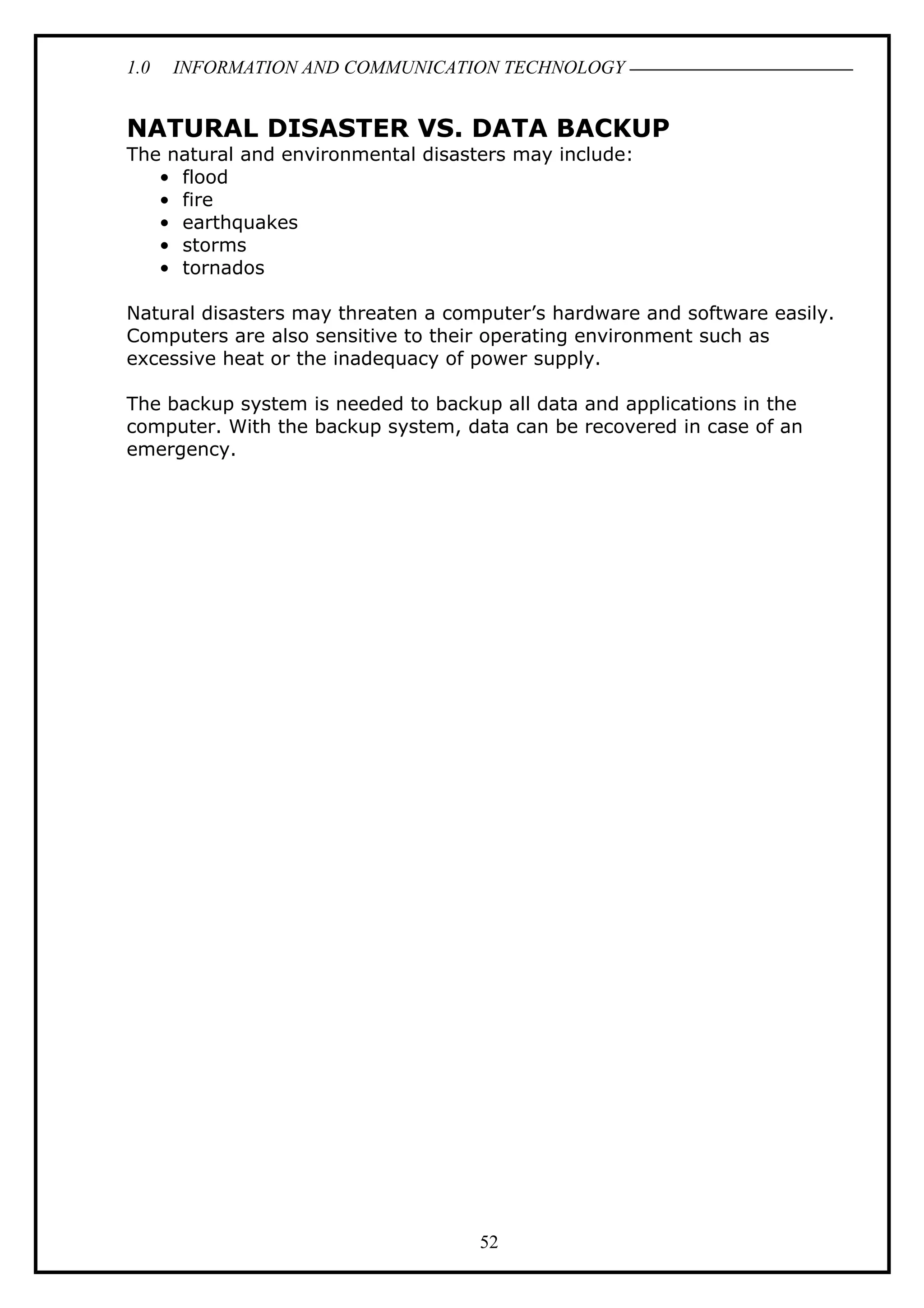 1.0 INFORMATION AND COMMUNICATION TECHNOLOGY
NATURAL DISASTER VS. DATA BACKUP
The natural and environmental disasters may include:
• flood
• fire
• earthquakes
• storms
• tornados
Natural disasters may threaten a computer’s hardware and software easily.
Computers are also sensitive to their operating environment such as
excessive heat or the inadequacy of power supply.
The backup system is needed to backup all data and applications in the
computer. With the backup system, data can be recovered in case of an
emergency.
52
 