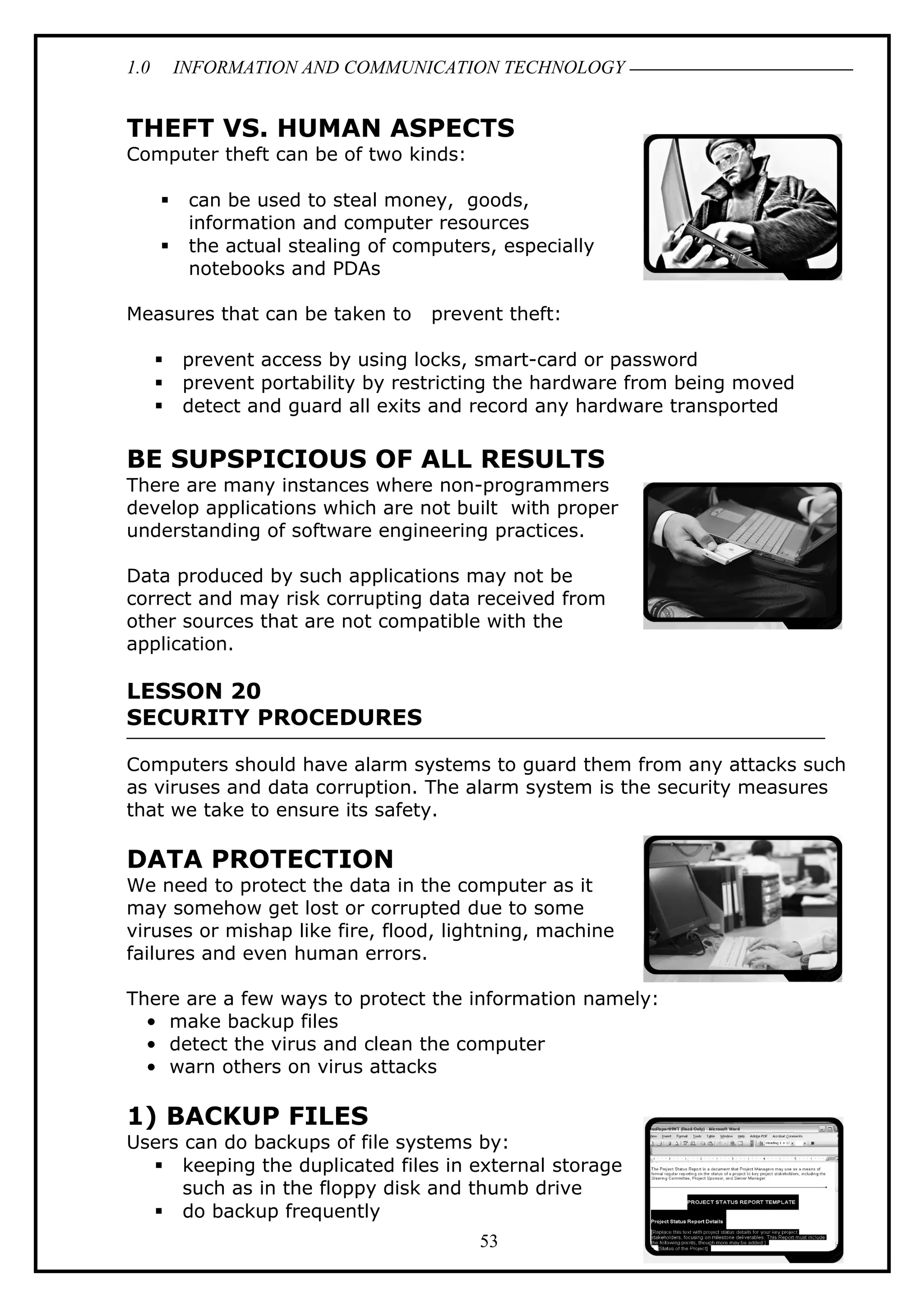 1.0 INFORMATION AND COMMUNICATION TECHNOLOGY
THEFT VS. HUMAN ASPECTS
Computer theft can be of two kinds:
 can be used to steal money, goods,
information and computer resources
 the actual stealing of computers, especially
notebooks and PDAs
Measures that can be taken to prevent theft:
 prevent access by using locks, smart-card or password
 prevent portability by restricting the hardware from being moved
 detect and guard all exits and record any hardware transported
BE SUPSPICIOUS OF ALL RESULTS
There are many instances where non-programmers
develop applications which are not built with proper
understanding of software engineering practices.
Data produced by such applications may not be
correct and may risk corrupting data received from
other sources that are not compatible with the
application.
LESSON 20
SECURITY PROCEDURES
Computers should have alarm systems to guard them from any attacks such
as viruses and data corruption. The alarm system is the security measures
that we take to ensure its safety.
DATA PROTECTION
We need to protect the data in the computer as it
may somehow get lost or corrupted due to some
viruses or mishap like fire, flood, lightning, machine
failures and even human errors.
There are a few ways to protect the information namely:
• make backup files
• detect the virus and clean the computer
• warn others on virus attacks
1) BACKUP FILES
Users can do backups of file systems by:
 keeping the duplicated files in external storage
such as in the floppy disk and thumb drive
 do backup frequently
53
 