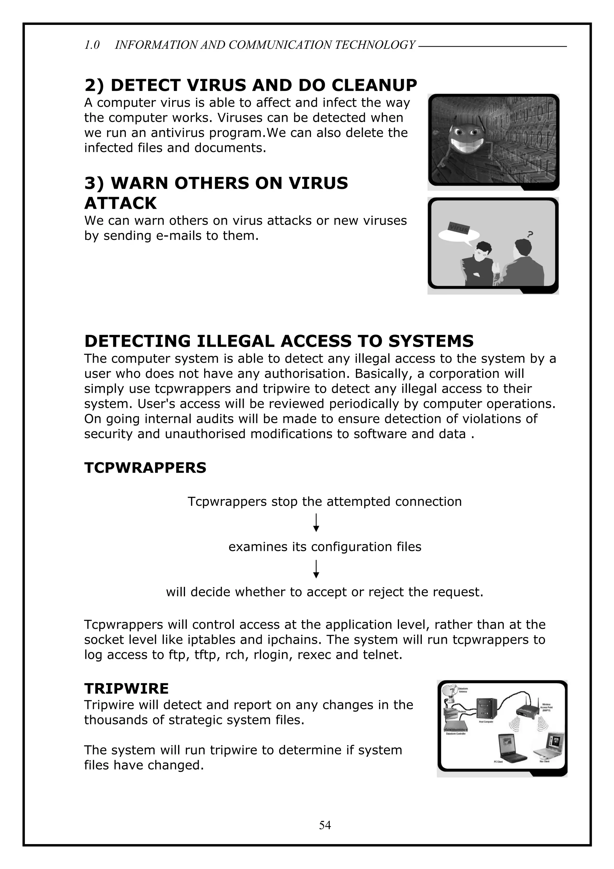 1.0 INFORMATION AND COMMUNICATION TECHNOLOGY
2) DETECT VIRUS AND DO CLEANUP
A computer virus is able to affect and infect the way
the computer works. Viruses can be detected when
we run an antivirus program.We can also delete the
infected files and documents.
3) WARN OTHERS ON VIRUS
ATTACK
We can warn others on virus attacks or new viruses
by sending e-mails to them.
DETECTING ILLEGAL ACCESS TO SYSTEMS
The computer system is able to detect any illegal access to the system by a
user who does not have any authorisation. Basically, a corporation will
simply use tcpwrappers and tripwire to detect any illegal access to their
system. User's access will be reviewed periodically by computer operations.
On going internal audits will be made to ensure detection of violations of
security and unauthorised modifications to software and data .
TCPWRAPPERS
Tcpwrappers stop the attempted connection
examines its configuration files
will decide whether to accept or reject the request.
Tcpwrappers will control access at the application level, rather than at the
socket level like iptables and ipchains. The system will run tcpwrappers to
log access to ftp, tftp, rch, rlogin, rexec and telnet.
TRIPWIRE
Tripwire will detect and report on any changes in the
thousands of strategic system files.
The system will run tripwire to determine if system
files have changed.
54
 