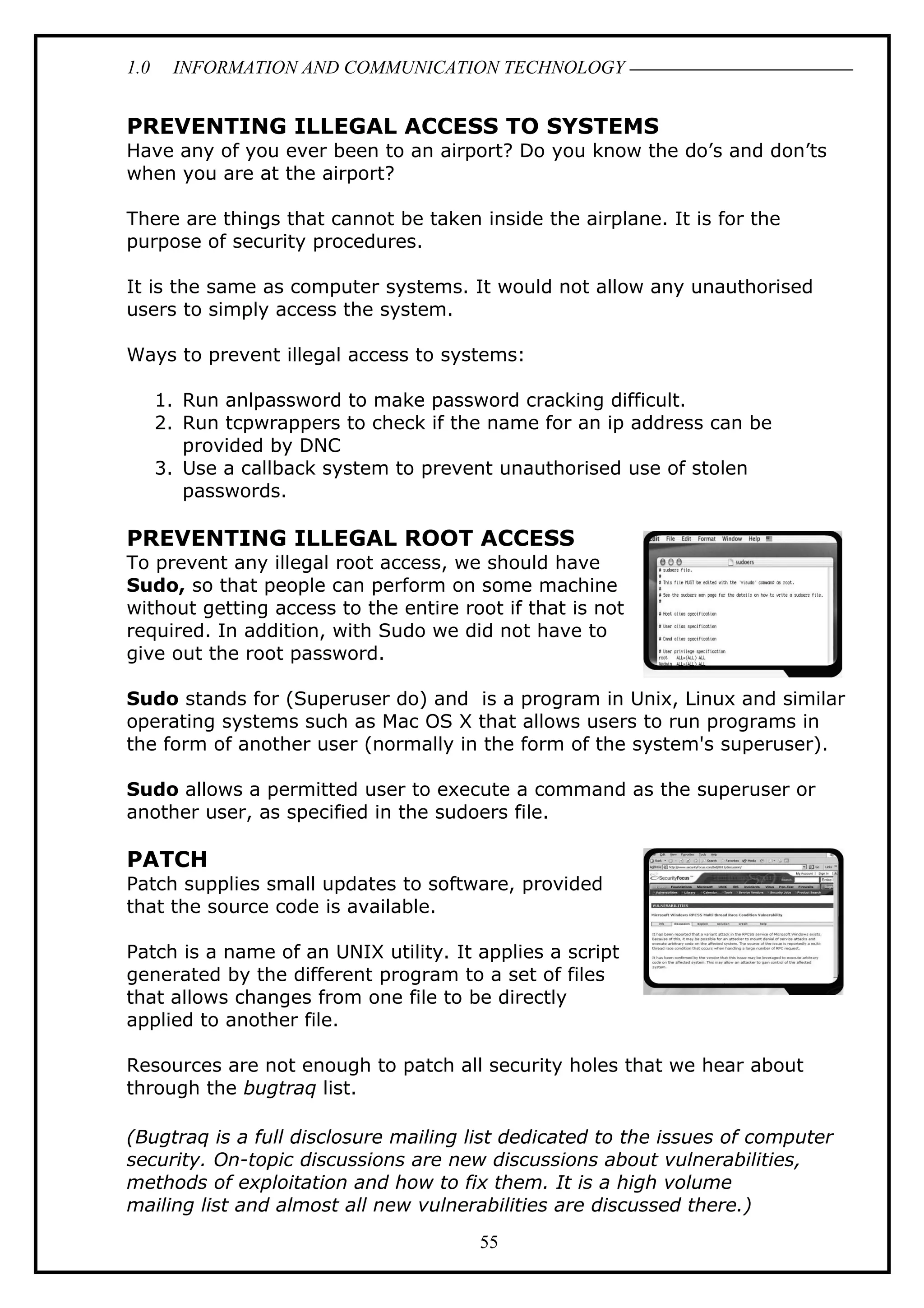 1.0 INFORMATION AND COMMUNICATION TECHNOLOGY
PREVENTING ILLEGAL ACCESS TO SYSTEMS
Have any of you ever been to an airport? Do you know the do’s and don’ts
when you are at the airport?
There are things that cannot be taken inside the airplane. It is for the
purpose of security procedures.
It is the same as computer systems. It would not allow any unauthorised
users to simply access the system.
Ways to prevent illegal access to systems:
1. Run anlpassword to make password cracking difficult.
2. Run tcpwrappers to check if the name for an ip address can be
provided by DNC
3. Use a callback system to prevent unauthorised use of stolen
passwords.
PREVENTING ILLEGAL ROOT ACCESS
To prevent any illegal root access, we should have
Sudo, so that people can perform on some machine
without getting access to the entire root if that is not
required. In addition, with Sudo we did not have to
give out the root password.
Sudo stands for (Superuser do) and is a program in Unix, Linux and similar
operating systems such as Mac OS X that allows users to run programs in
the form of another user (normally in the form of the system's superuser).
Sudo allows a permitted user to execute a command as the superuser or
another user, as specified in the sudoers file.
PATCH
Patch supplies small updates to software, provided
that the source code is available.
Patch is a name of an UNIX utility. It applies a script
generated by the different program to a set of files
that allows changes from one file to be directly
applied to another file.
Resources are not enough to patch all security holes that we hear about
through the bugtraq list.
(Bugtraq is a full disclosure mailing list dedicated to the issues of computer
security. On-topic discussions are new discussions about vulnerabilities,
methods of exploitation and how to fix them. It is a high volume
mailing list and almost all new vulnerabilities are discussed there.)
55
 