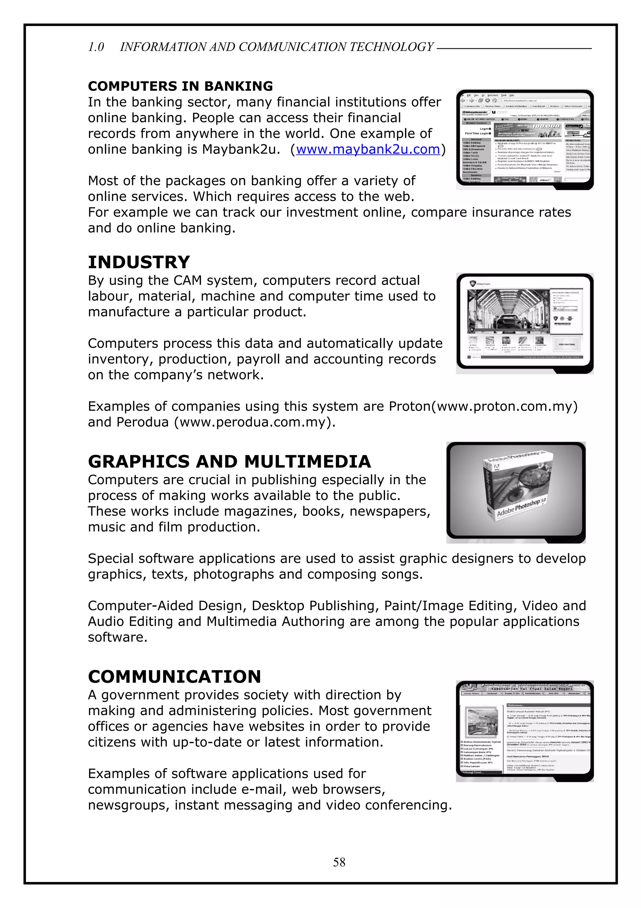 1.0 INFORMATION AND COMMUNICATION TECHNOLOGY
COMPUTERS IN BANKING
In the banking sector, many financial institutions offer
online banking. People can access their financial
records from anywhere in the world. One example of
online banking is Maybank2u. (www.maybank2u.com)
Most of the packages on banking offer a variety of
online services. Which requires access to the web.
For example we can track our investment online, compare insurance rates
and do online banking.
INDUSTRY
By using the CAM system, computers record actual
labour, material, machine and computer time used to
manufacture a particular product.
Computers process this data and automatically update
inventory, production, payroll and accounting records
on the company’s network.
Examples of companies using this system are Proton(www.proton.com.my)
and Perodua (www.perodua.com.my).
GRAPHICS AND MULTIMEDIA
Computers are crucial in publishing especially in the
process of making works available to the public.
These works include magazines, books, newspapers,
music and film production.
Special software applications are used to assist graphic designers to develop
graphics, texts, photographs and composing songs.
Computer-Aided Design, Desktop Publishing, Paint/Image Editing, Video and
Audio Editing and Multimedia Authoring are among the popular applications
software.
COMMUNICATION
A government provides society with direction by
making and administering policies. Most government
offices or agencies have websites in order to provide
citizens with up-to-date or latest information.
Examples of software applications used for
communication include e-mail, web browsers,
newsgroups, instant messaging and video conferencing.
58
 