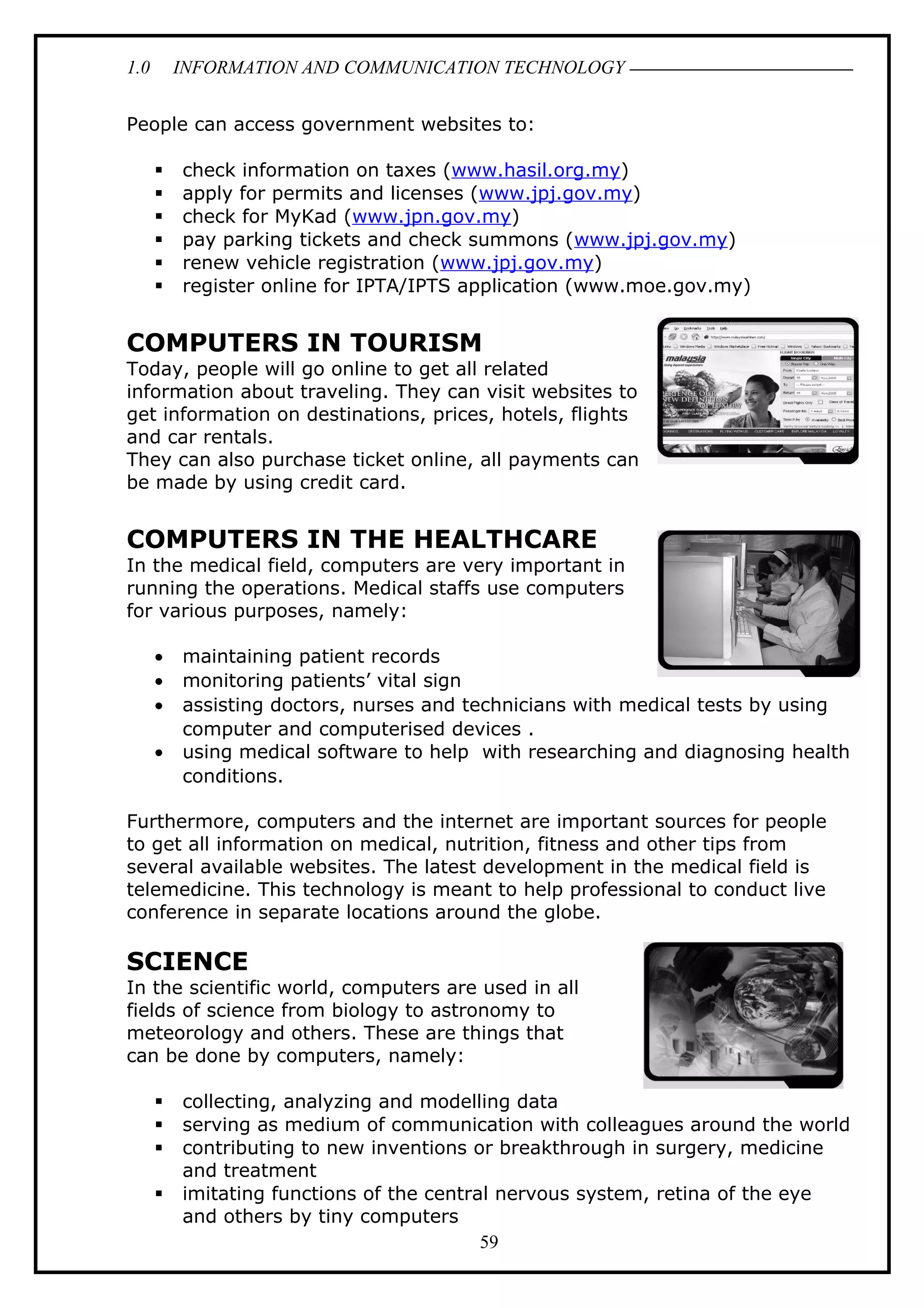 1.0 INFORMATION AND COMMUNICATION TECHNOLOGY
People can access government websites to:
 check information on taxes (www.hasil.org.my)
 apply for permits and licenses (www.jpj.gov.my)
 check for MyKad (www.jpn.gov.my)
 pay parking tickets and check summons (www.jpj.gov.my)
 renew vehicle registration (www.jpj.gov.my)
 register online for IPTA/IPTS application (www.moe.gov.my)
COMPUTERS IN TOURISM
Today, people will go online to get all related
information about traveling. They can visit websites to
get information on destinations, prices, hotels, flights
and car rentals.
They can also purchase ticket online, all payments can
be made by using credit card.
COMPUTERS IN THE HEALTHCARE
In the medical field, computers are very important in
running the operations. Medical staffs use computers
for various purposes, namely:
• maintaining patient records
• monitoring patients’ vital sign
• assisting doctors, nurses and technicians with medical tests by using
computer and computerised devices .
• using medical software to help with researching and diagnosing health
conditions.
Furthermore, computers and the internet are important sources for people
to get all information on medical, nutrition, fitness and other tips from
several available websites. The latest development in the medical field is
telemedicine. This technology is meant to help professional to conduct live
conference in separate locations around the globe.
SCIENCE
In the scientific world, computers are used in all
fields of science from biology to astronomy to
meteorology and others. These are things that
can be done by computers, namely:
 collecting, analyzing and modelling data
 serving as medium of communication with colleagues around the world
 contributing to new inventions or breakthrough in surgery, medicine
and treatment
 imitating functions of the central nervous system, retina of the eye
and others by tiny computers
59
 