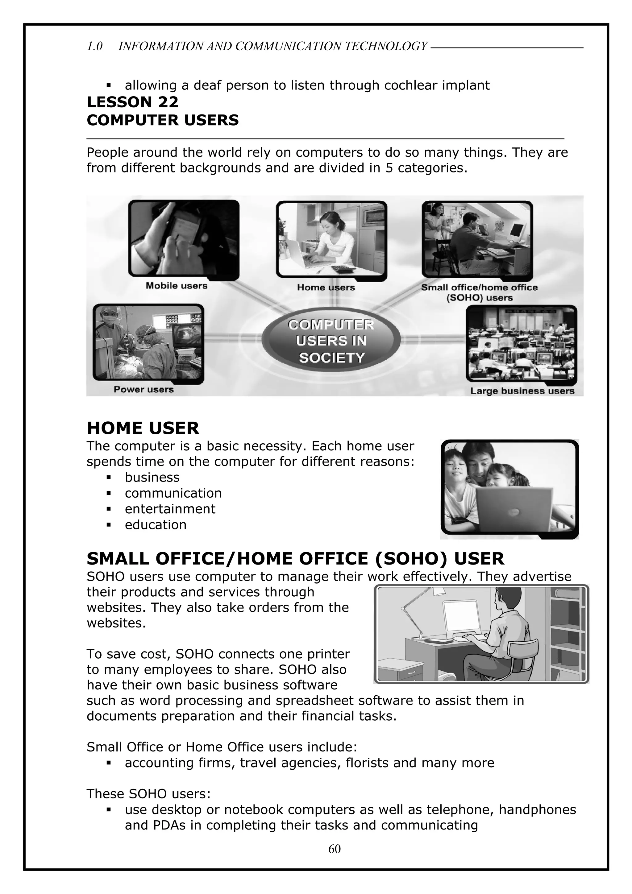 1.0 INFORMATION AND COMMUNICATION TECHNOLOGY
 allowing a deaf person to listen through cochlear implant
LESSON 22
COMPUTER USERS
People around the world rely on computers to do so many things. They are
from different backgrounds and are divided in 5 categories.
HOME USER
The computer is a basic necessity. Each home user
spends time on the computer for different reasons:
 business
 communication
 entertainment
 education
SMALL OFFICE/HOME OFFICE (SOHO) USER
SOHO users use computer to manage their work effectively. They advertise
their products and services through
websites. They also take orders from the
websites.
To save cost, SOHO connects one printer
to many employees to share. SOHO also
have their own basic business software
such as word processing and spreadsheet software to assist them in
documents preparation and their financial tasks.
Small Office or Home Office users include:
 accounting firms, travel agencies, florists and many more
These SOHO users:
 use desktop or notebook computers as well as telephone, handphones
and PDAs in completing their tasks and communicating
60
 