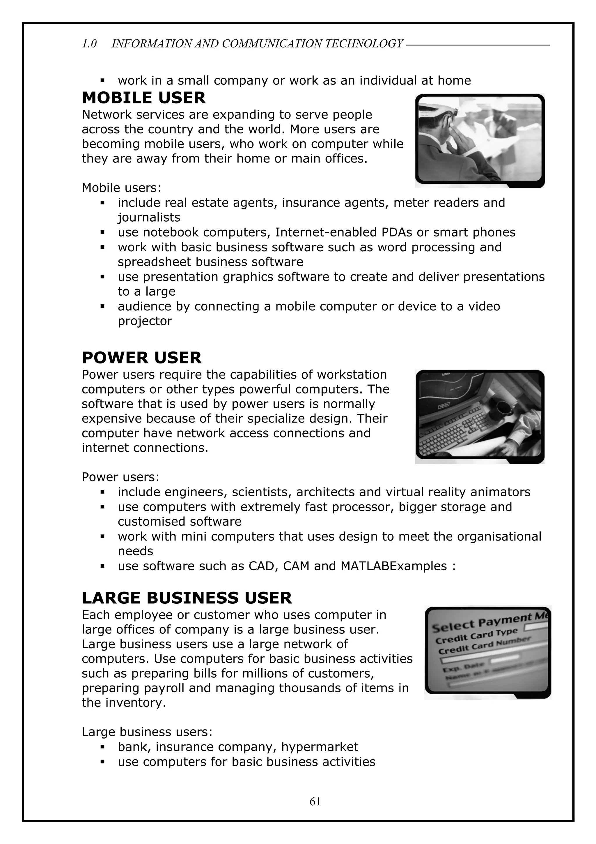 1.0 INFORMATION AND COMMUNICATION TECHNOLOGY
 work in a small company or work as an individual at home
MOBILE USER
Network services are expanding to serve people
across the country and the world. More users are
becoming mobile users, who work on computer while
they are away from their home or main offices.
Mobile users:
 include real estate agents, insurance agents, meter readers and
journalists
 use notebook computers, Internet-enabled PDAs or smart phones
 work with basic business software such as word processing and
spreadsheet business software
 use presentation graphics software to create and deliver presentations
to a large
 audience by connecting a mobile computer or device to a video
projector
POWER USER
Power users require the capabilities of workstation
computers or other types powerful computers. The
software that is used by power users is normally
expensive because of their specialize design. Their
computer have network access connections and
internet connections.
Power users:
 include engineers, scientists, architects and virtual reality animators
 use computers with extremely fast processor, bigger storage and
customised software
 work with mini computers that uses design to meet the organisational
needs
 use software such as CAD, CAM and MATLABExamples :
LARGE BUSINESS USER
Each employee or customer who uses computer in
large offices of company is a large business user.
Large business users use a large network of
computers. Use computers for basic business activities
such as preparing bills for millions of customers,
preparing payroll and managing thousands of items in
the inventory.
Large business users:
 bank, insurance company, hypermarket
 use computers for basic business activities
61
 