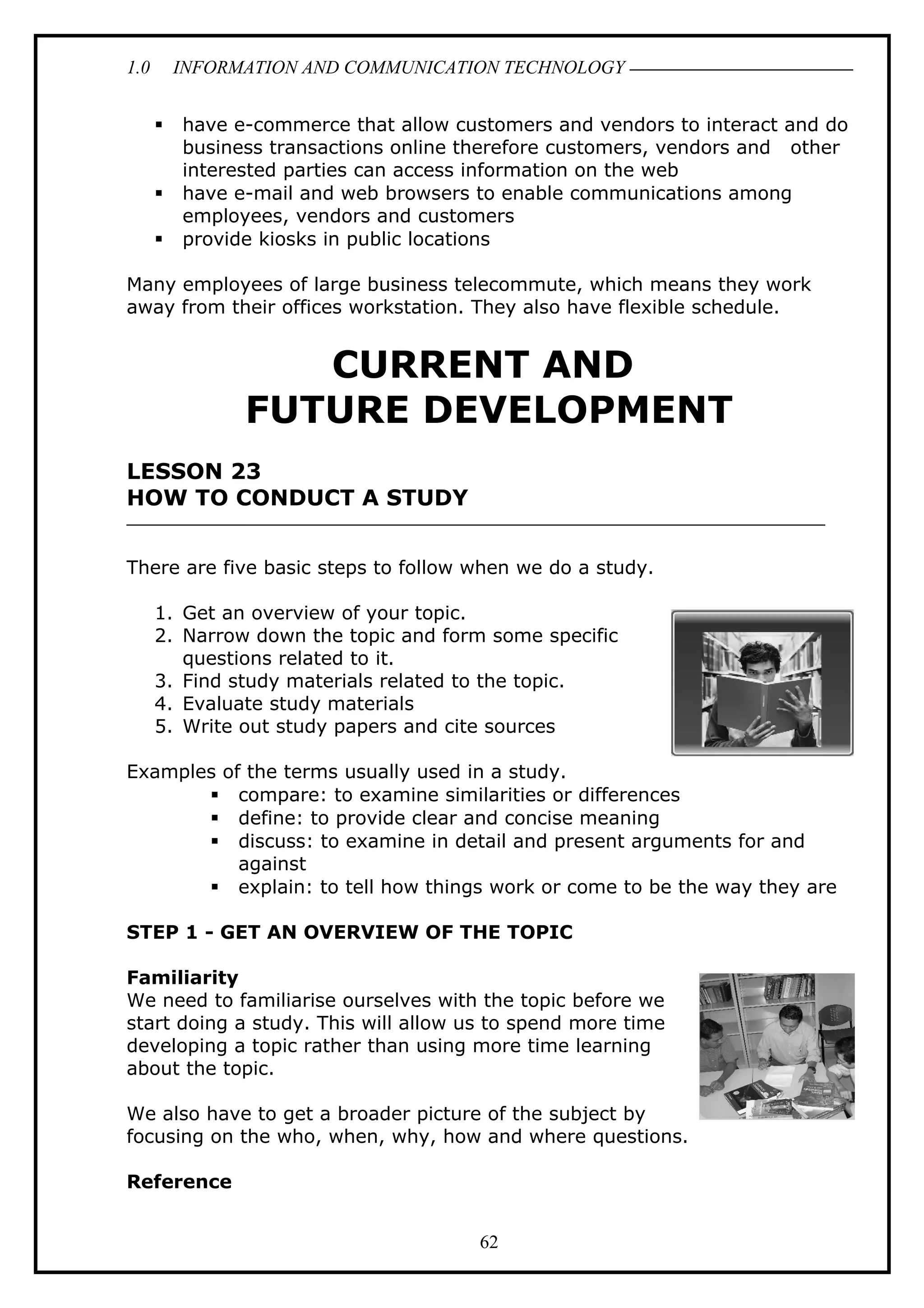1.0 INFORMATION AND COMMUNICATION TECHNOLOGY
 have e-commerce that allow customers and vendors to interact and do
business transactions online therefore customers, vendors and other
interested parties can access information on the web
 have e-mail and web browsers to enable communications among
employees, vendors and customers
 provide kiosks in public locations
Many employees of large business telecommute, which means they work
away from their offices workstation. They also have flexible schedule.
CURRENT AND
FUTURE DEVELOPMENT
LESSON 23
HOW TO CONDUCT A STUDY
There are five basic steps to follow when we do a study.
1. Get an overview of your topic.
2. Narrow down the topic and form some specific
questions related to it.
3. Find study materials related to the topic.
4. Evaluate study materials
5. Write out study papers and cite sources
Examples of the terms usually used in a study.
 compare: to examine similarities or differences
 define: to provide clear and concise meaning
 discuss: to examine in detail and present arguments for and
against
 explain: to tell how things work or come to be the way they are
STEP 1 - GET AN OVERVIEW OF THE TOPIC
Familiarity
We need to familiarise ourselves with the topic before we
start doing a study. This will allow us to spend more time
developing a topic rather than using more time learning
about the topic.
We also have to get a broader picture of the subject by
focusing on the who, when, why, how and where questions.
Reference
62
 