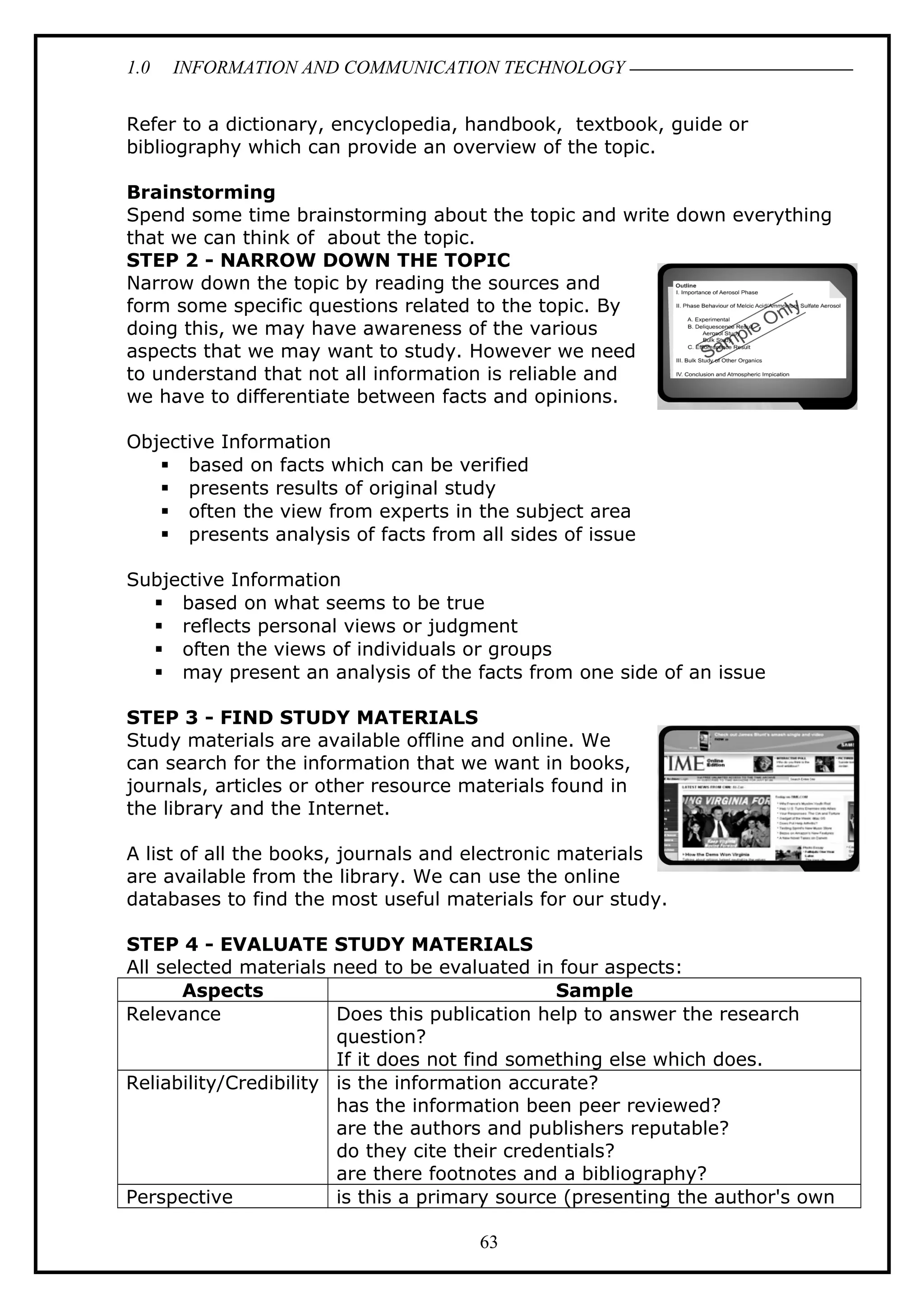 1.0 INFORMATION AND COMMUNICATION TECHNOLOGY
Refer to a dictionary, encyclopedia, handbook, textbook, guide or
bibliography which can provide an overview of the topic.
Brainstorming
Spend some time brainstorming about the topic and write down everything
that we can think of about the topic.
STEP 2 - NARROW DOWN THE TOPIC
Narrow down the topic by reading the sources and
form some specific questions related to the topic. By
doing this, we may have awareness of the various
aspects that we may want to study. However we need
to understand that not all information is reliable and
we have to differentiate between facts and opinions.
Objective Information
 based on facts which can be verified
 presents results of original study
 often the view from experts in the subject area
 presents analysis of facts from all sides of issue
Subjective Information
 based on what seems to be true
 reflects personal views or judgment
 often the views of individuals or groups
 may present an analysis of the facts from one side of an issue
STEP 3 - FIND STUDY MATERIALS
Study materials are available offline and online. We
can search for the information that we want in books,
journals, articles or other resource materials found in
the library and the Internet.
A list of all the books, journals and electronic materials
are available from the library. We can use the online
databases to find the most useful materials for our study.
STEP 4 - EVALUATE STUDY MATERIALS
All selected materials need to be evaluated in four aspects:
Aspects Sample
Relevance Does this publication help to answer the research
question?
If it does not find something else which does.
Reliability/Credibility is the information accurate?
has the information been peer reviewed?
are the authors and publishers reputable?
do they cite their credentials?
are there footnotes and a bibliography?
Perspective is this a primary source (presenting the author's own
63
 