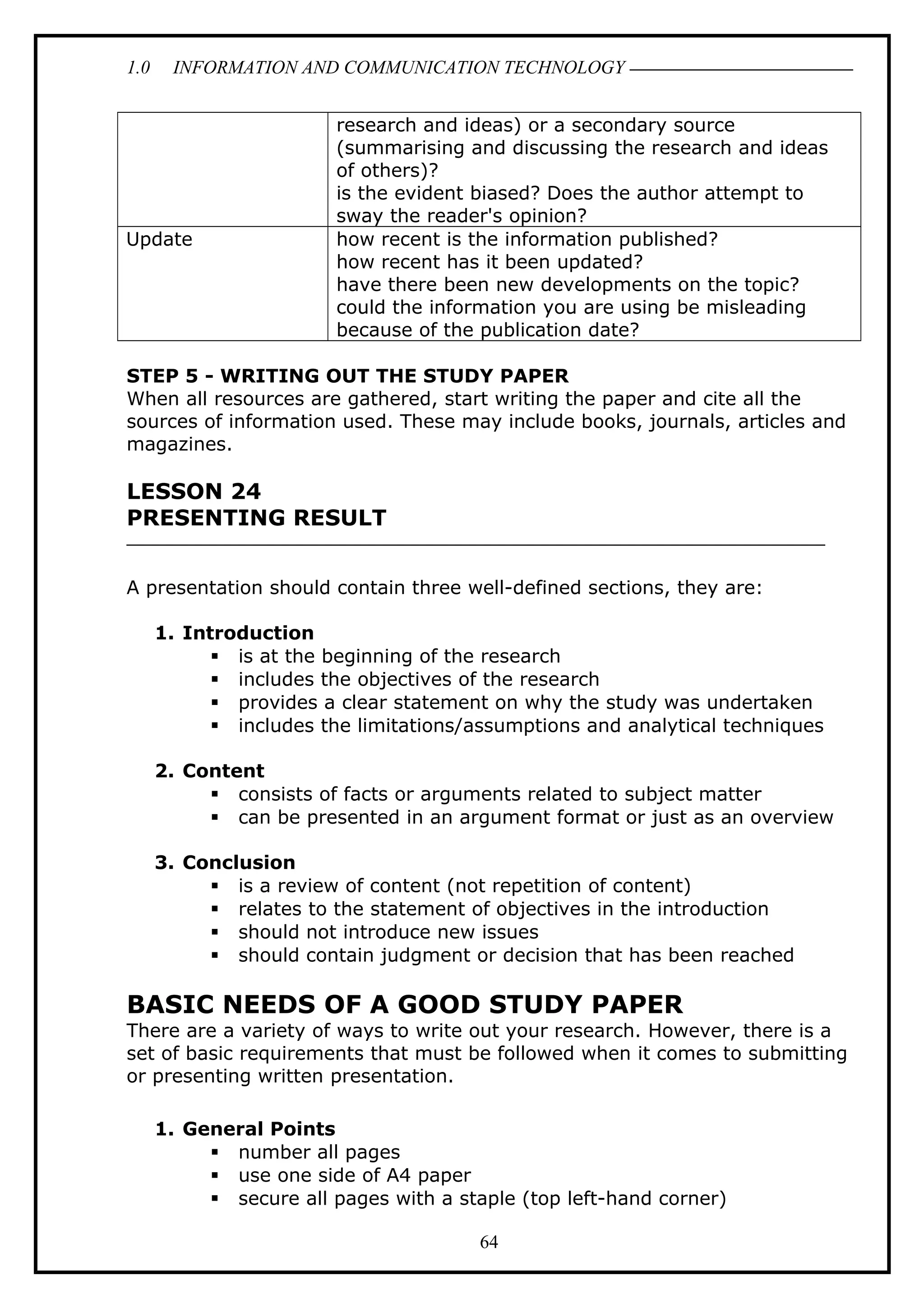 1.0 INFORMATION AND COMMUNICATION TECHNOLOGY
research and ideas) or a secondary source
(summarising and discussing the research and ideas
of others)?
is the evident biased? Does the author attempt to
sway the reader's opinion?
Update how recent is the information published?
how recent has it been updated?
have there been new developments on the topic?
could the information you are using be misleading
because of the publication date?
STEP 5 - WRITING OUT THE STUDY PAPER
When all resources are gathered, start writing the paper and cite all the
sources of information used. These may include books, journals, articles and
magazines.
LESSON 24
PRESENTING RESULT
A presentation should contain three well-defined sections, they are:
1. Introduction
 is at the beginning of the research
 includes the objectives of the research
 provides a clear statement on why the study was undertaken
 includes the limitations/assumptions and analytical techniques
2. Content
 consists of facts or arguments related to subject matter
 can be presented in an argument format or just as an overview
3. Conclusion
 is a review of content (not repetition of content)
 relates to the statement of objectives in the introduction
 should not introduce new issues
 should contain judgment or decision that has been reached
BASIC NEEDS OF A GOOD STUDY PAPER
There are a variety of ways to write out your research. However, there is a
set of basic requirements that must be followed when it comes to submitting
or presenting written presentation.
1. General Points
 number all pages
 use one side of A4 paper
 secure all pages with a staple (top left-hand corner)
64
 