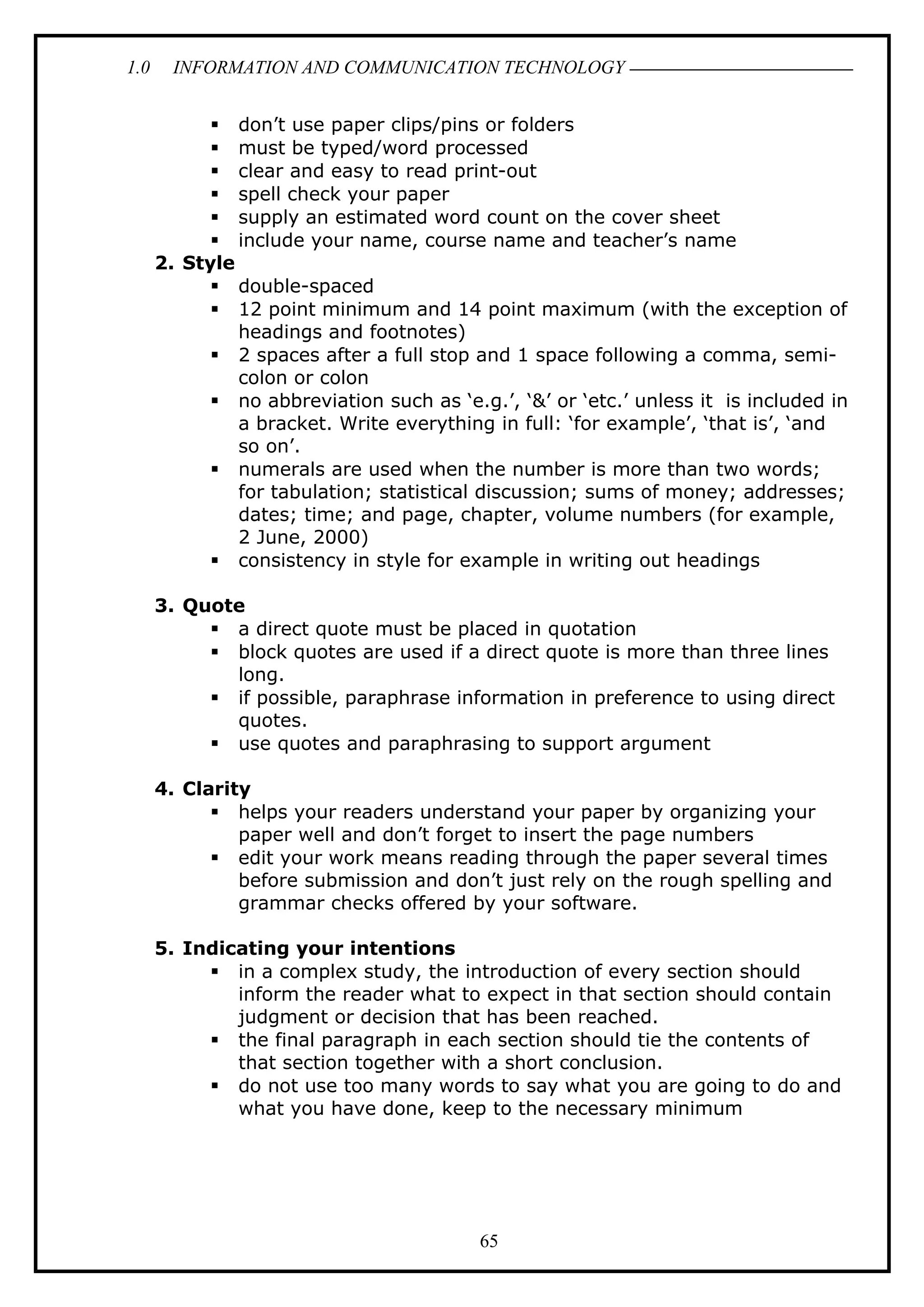 1.0 INFORMATION AND COMMUNICATION TECHNOLOGY
 don’t use paper clips/pins or folders
 must be typed/word processed
 clear and easy to read print-out
 spell check your paper
 supply an estimated word count on the cover sheet
 include your name, course name and teacher’s name
2. Style
 double-spaced
 12 point minimum and 14 point maximum (with the exception of
headings and footnotes)
 2 spaces after a full stop and 1 space following a comma, semi-
colon or colon
 no abbreviation such as ‘e.g.’, ‘&’ or ‘etc.’ unless it is included in
a bracket. Write everything in full: ‘for example’, ‘that is’, ‘and
so on’.
 numerals are used when the number is more than two words;
for tabulation; statistical discussion; sums of money; addresses;
dates; time; and page, chapter, volume numbers (for example,
2 June, 2000)
 consistency in style for example in writing out headings
3. Quote
 a direct quote must be placed in quotation
 block quotes are used if a direct quote is more than three lines
long.
 if possible, paraphrase information in preference to using direct
quotes.
 use quotes and paraphrasing to support argument
4. Clarity
 helps your readers understand your paper by organizing your
paper well and don’t forget to insert the page numbers
 edit your work means reading through the paper several times
before submission and don’t just rely on the rough spelling and
grammar checks offered by your software.
5. Indicating your intentions
 in a complex study, the introduction of every section should
inform the reader what to expect in that section should contain
judgment or decision that has been reached.
 the final paragraph in each section should tie the contents of
that section together with a short conclusion.
 do not use too many words to say what you are going to do and
what you have done, keep to the necessary minimum
65
 