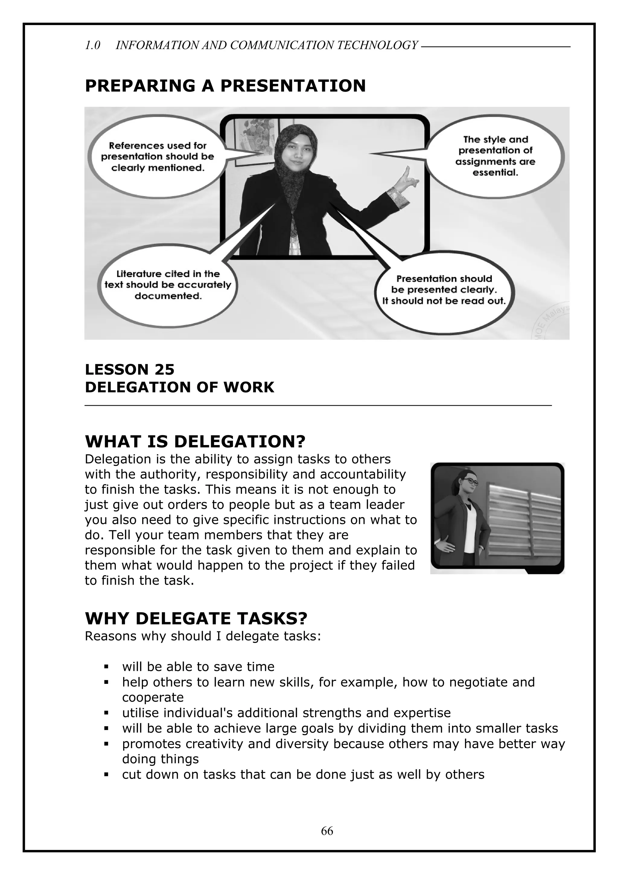 1.0 INFORMATION AND COMMUNICATION TECHNOLOGY
PREPARING A PRESENTATION
LESSON 25
DELEGATION OF WORK
WHAT IS DELEGATION?
Delegation is the ability to assign tasks to others
with the authority, responsibility and accountability
to finish the tasks. This means it is not enough to
just give out orders to people but as a team leader
you also need to give specific instructions on what to
do. Tell your team members that they are
responsible for the task given to them and explain to
them what would happen to the project if they failed
to finish the task.
WHY DELEGATE TASKS?
Reasons why should I delegate tasks:
 will be able to save time
 help others to learn new skills, for example, how to negotiate and
cooperate
 utilise individual's additional strengths and expertise
 will be able to achieve large goals by dividing them into smaller tasks
 promotes creativity and diversity because others may have better way
doing things
 cut down on tasks that can be done just as well by others
66
 