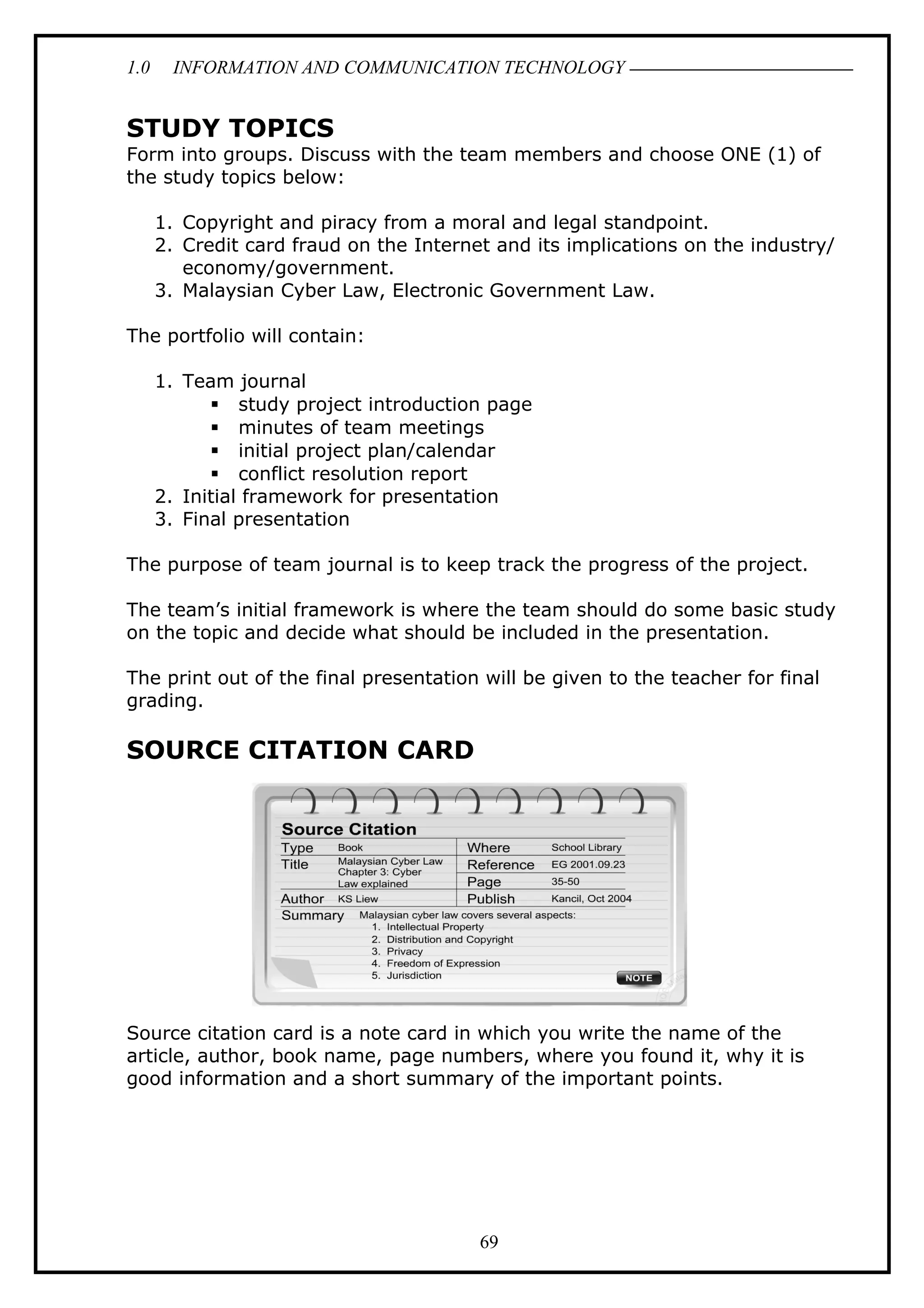1.0 INFORMATION AND COMMUNICATION TECHNOLOGY
STUDY TOPICS
Form into groups. Discuss with the team members and choose ONE (1) of
the study topics below:
1. Copyright and piracy from a moral and legal standpoint.
2. Credit card fraud on the Internet and its implications on the industry/
economy/government.
3. Malaysian Cyber Law, Electronic Government Law.
The portfolio will contain:
1. Team journal
 study project introduction page
 minutes of team meetings
 initial project plan/calendar
 conflict resolution report
2. Initial framework for presentation
3. Final presentation
The purpose of team journal is to keep track the progress of the project.
The team’s initial framework is where the team should do some basic study
on the topic and decide what should be included in the presentation.
The print out of the final presentation will be given to the teacher for final
grading.
SOURCE CITATION CARD
Source citation card is a note card in which you write the name of the
article, author, book name, page numbers, where you found it, why it is
good information and a short summary of the important points.
69
 