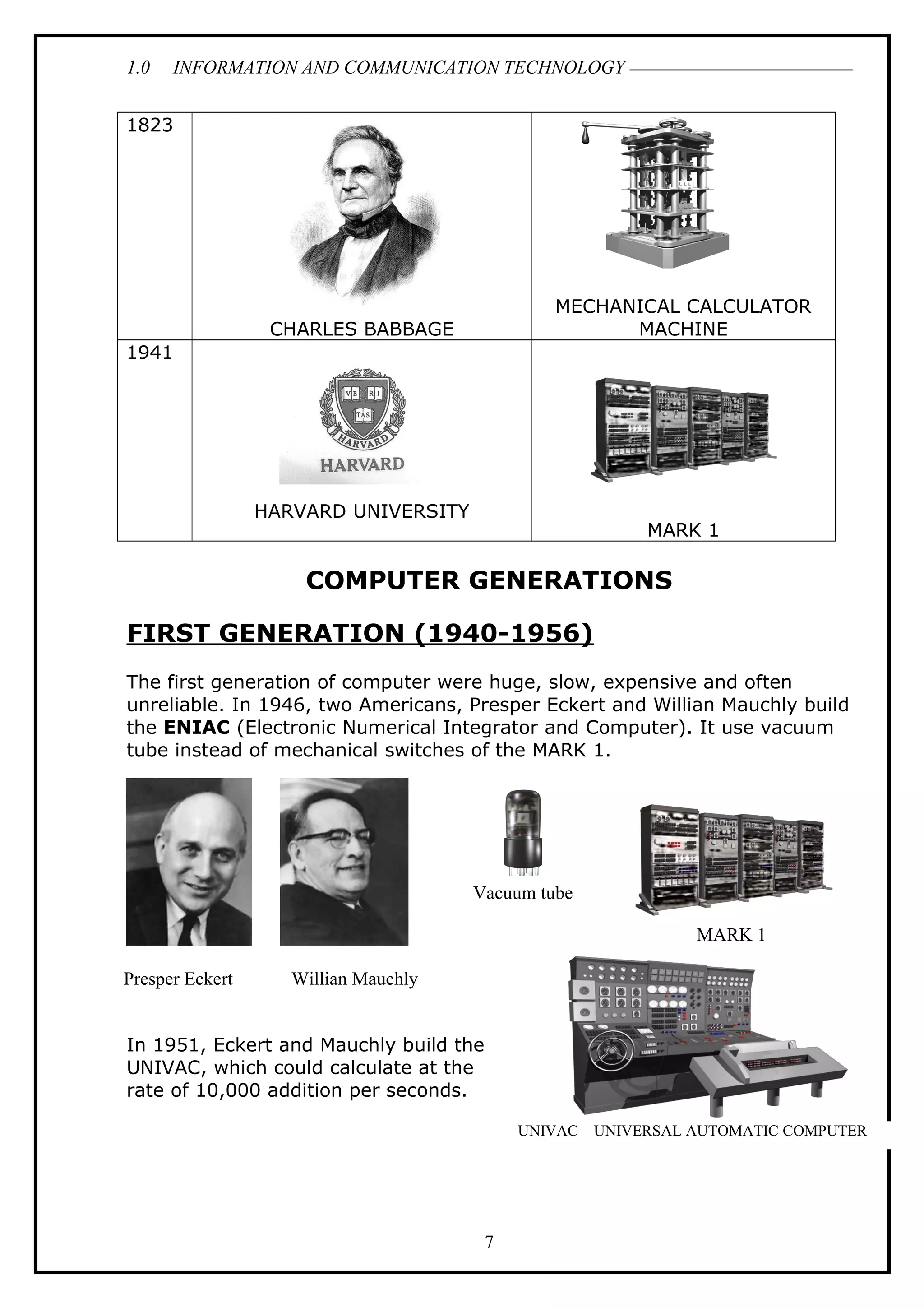 1.0 INFORMATION AND COMMUNICATION TECHNOLOGY
1823
CHARLES BABBAGE
MECHANICAL CALCULATOR
MACHINE
1941
HARVARD UNIVERSITY
MARK 1
COMPUTER GENERATIONS
FIRST GENERATION (1940-1956)
The first generation of computer were huge, slow, expensive and often
unreliable. In 1946, two Americans, Presper Eckert and Willian Mauchly build
the ENIAC (Electronic Numerical Integrator and Computer). It use vacuum
tube instead of mechanical switches of the MARK 1.
In 1951, Eckert and Mauchly build the
UNIVAC, which could calculate at the
rate of 10,000 addition per seconds.
7
Presper Eckert Willian Mauchly
Vacuum tube
MARK 1
UNIVAC – UNIVERSAL AUTOMATIC COMPUTER
 