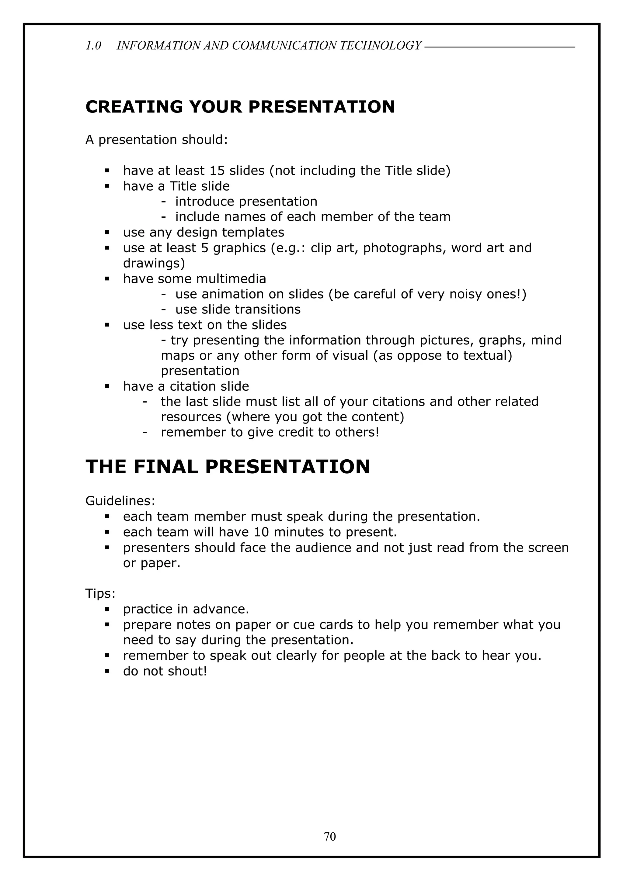 1.0 INFORMATION AND COMMUNICATION TECHNOLOGY
CREATING YOUR PRESENTATION
A presentation should:
 have at least 15 slides (not including the Title slide)
 have a Title slide
- introduce presentation
- include names of each member of the team
 use any design templates
 use at least 5 graphics (e.g.: clip art, photographs, word art and
drawings)
 have some multimedia
- use animation on slides (be careful of very noisy ones!)
- use slide transitions
 use less text on the slides
- try presenting the information through pictures, graphs, mind
maps or any other form of visual (as oppose to textual)
presentation
 have a citation slide
- the last slide must list all of your citations and other related
resources (where you got the content)
- remember to give credit to others!
THE FINAL PRESENTATION
Guidelines:
 each team member must speak during the presentation.
 each team will have 10 minutes to present.
 presenters should face the audience and not just read from the screen
or paper.
Tips:
 practice in advance.
 prepare notes on paper or cue cards to help you remember what you
need to say during the presentation.
 remember to speak out clearly for people at the back to hear you.
 do not shout!
70
 