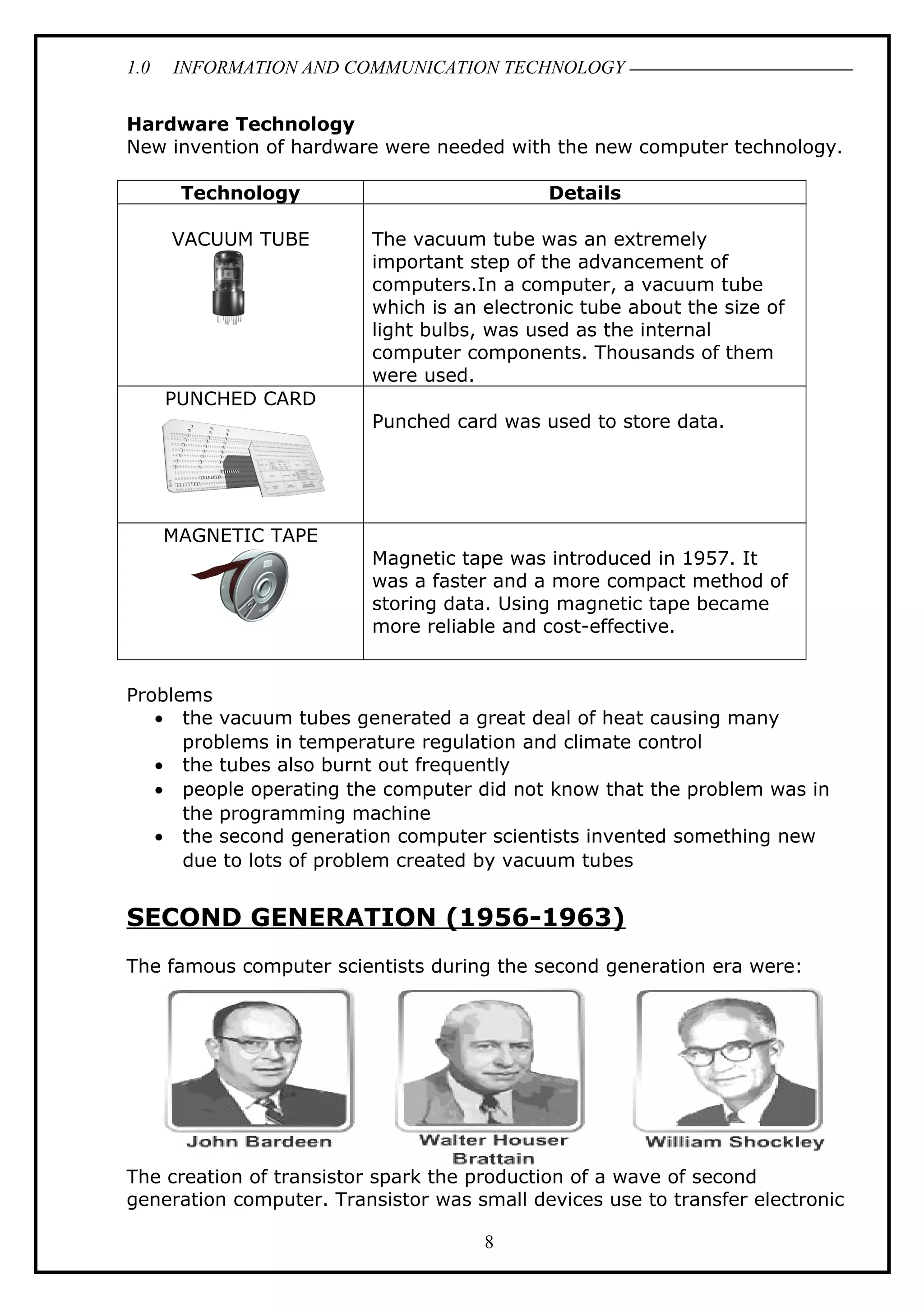 1.0 INFORMATION AND COMMUNICATION TECHNOLOGY
Hardware Technology
New invention of hardware were needed with the new computer technology.
Technology Details
VACUUM TUBE The vacuum tube was an extremely
important step of the advancement of
computers.In a computer, a vacuum tube
which is an electronic tube about the size of
light bulbs, was used as the internal
computer components. Thousands of them
were used.
PUNCHED CARD
Punched card was used to store data.
MAGNETIC TAPE
Magnetic tape was introduced in 1957. It
was a faster and a more compact method of
storing data. Using magnetic tape became
more reliable and cost-effective.
Problems
• the vacuum tubes generated a great deal of heat causing many
problems in temperature regulation and climate control
• the tubes also burnt out frequently
• people operating the computer did not know that the problem was in
the programming machine
• the second generation computer scientists invented something new
due to lots of problem created by vacuum tubes
SECOND GENERATION (1956-1963)
The famous computer scientists during the second generation era were:
The creation of transistor spark the production of a wave of second
generation computer. Transistor was small devices use to transfer electronic
8
 
