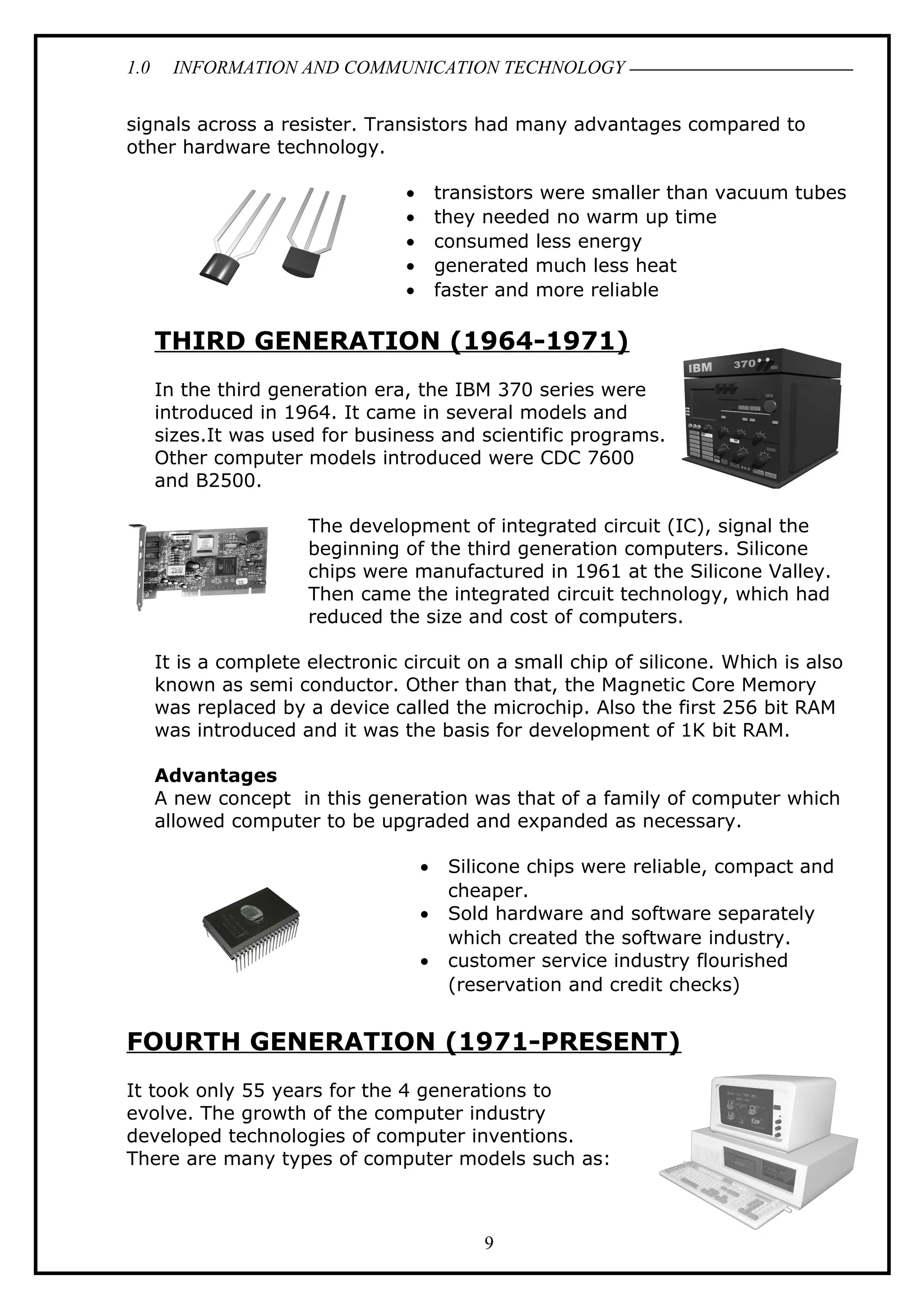 1.0 INFORMATION AND COMMUNICATION TECHNOLOGY
signals across a resister. Transistors had many advantages compared to
other hardware technology.
• transistors were smaller than vacuum tubes
• they needed no warm up time
• consumed less energy
• generated much less heat
• faster and more reliable
THIRD GENERATION (1964-1971)
In the third generation era, the IBM 370 series were
introduced in 1964. It came in several models and
sizes.It was used for business and scientific programs.
Other computer models introduced were CDC 7600
and B2500.
The development of integrated circuit (IC), signal the
beginning of the third generation computers. Silicone
chips were manufactured in 1961 at the Silicone Valley.
Then came the integrated circuit technology, which had
reduced the size and cost of computers.
It is a complete electronic circuit on a small chip of silicone. Which is also
known as semi conductor. Other than that, the Magnetic Core Memory
was replaced by a device called the microchip. Also the first 256 bit RAM
was introduced and it was the basis for development of 1K bit RAM.
Advantages
A new concept in this generation was that of a family of computer which
allowed computer to be upgraded and expanded as necessary.
• Silicone chips were reliable, compact and
cheaper.
• Sold hardware and software separately
which created the software industry.
• customer service industry flourished
(reservation and credit checks)
FOURTH GENERATION (1971-PRESENT)
It took only 55 years for the 4 generations to
evolve. The growth of the computer industry
developed technologies of computer inventions.
There are many types of computer models such as:
9
 