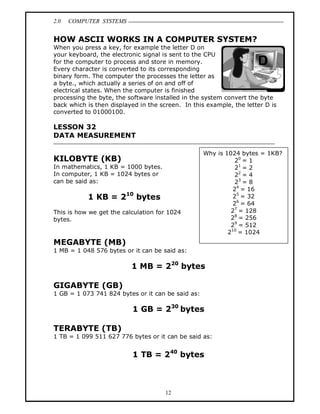2.0 COMPUTER SYSTEMS
12
HOW ASCII WORKS IN A COMPUTER SYSTEM?
When you press a key, for example the letter D on
your keyboard, the electronic signal is sent to the CPU
for the computer to process and store in memory.
Every character is converted to its corresponding
binary form. The computer the processes the letter as
a byte., which actually a series of on and off of
electrical states. When the computer is finished
processing the byte, the software installed in the system convert the byte
back which is then displayed in the screen. In this example, the letter D is
converted to 01000100.
LESSON 32
DATA MEASUREMENT
KILOBYTE (KB)
In mathematics, 1 KB = 1000 bytes.
In computer, 1 KB = 1024 bytes or
can be said as:
1 KB = 210
bytes
This is how we get the calculation for 1024
bytes.
MEGABYTE (MB)
1 MB = 1 048 576 bytes or it can be said as:
1 MB = 220
bytes
GIGABYTE (GB)
1 GB = 1 073 741 824 bytes or it can be said as:
1 GB = 230
bytes
TERABYTE (TB)
1 TB = 1 099 511 627 776 bytes or it can be said as:
1 TB = 240
bytes
Why is 1024 bytes = 1KB?
20
= 1
21
= 2
22
= 4
23
= 8
24
= 16
25
= 32
26
= 64
27
= 128
28
= 256
29
= 512
210
= 1024
 