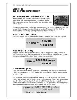 2.0 COMPUTER SYSTEMS
13
LESSON 33
CLOCK SPEED MEASUREMENT
EVOLUTION OF COMMUNICATION
When people talk about a computer’s “speed”, they
mean how fast it can process data. In other words,
this means the speed the computer can turn data into
information.
Every microprocessor contains a system clock. The system clock controls the
speed of all the operations within a computer. The speed of the clock is
measured by how many cycles per second the clock makes.
HERTZ AND SECONDS
The clock speed unit is measured in hertz. A hertz is one cycle per second.
MEGAHERTZ (MHz)
Mega is a prefix that stands for million. Thus, megahertz (MHz) equals to
one million cycles of the system clock. A computer that operates at 933 MHz
(megahertz) has 933 million clock cycles in one second.
GIGAHERTZ (GHz)
Giga is a prefix that stands for billion.Gigahertz (GHz) equals to one billion
cycles of the system clock.In relation with megahertz,1.0 GHz is equivalent
to 1000 MHz.
For example, a microprocessor that runs at 200 GHz executes 200 billion
cycles per second. This is what they are talking about if they say a computer
is a 2.4 GHz machine. Its clock rate is 2.4 billion cycles per second.
GHz is most often used as a measurement of a PC processor chip and power,
with bigger numbers meaning more speed and higher price.
 
