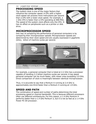 2.0 COMPUTER SYSTEMS
14
PROCESSING SPEED
The system clock is one of the major factors that
influence the computer speed. A CPU with a higher
clock speed can process more instructions per second
than a CPU with a lower clock speed. For example, a
1 GHz CPU is faster than a CPU operating at 800 MHz.
The speed of the system clock affects only the CPU. It
has no effect on peripherals such as a printer or disk
drive.
MICROPROCESSOR SPEED
One way of comparing the performance of personal computers is by
comparing their microprocessor speeds. Microprocessor speeds are
determined by their clock speed and are usually expressed in gigahertz
(GHz), billion of machine cycles per second.
For example, a personal computer that is listed at 2.2 GHz has a processor
capable of handling 2.2 billion machine cycles per second. A top speed
personal computer can be much faster, with newer ones exceeding 3.0 GHz.
Direct comparison of clock is meaningful between identical microprocessor.
Thus, it is accurate to say that a Pentium 4 running at 2.4 GHz is
approximately one-third faster than a Pentium 4 running at 1.8 GHz.
SPEED AND PATH
The combination of speed and number of paths determines the total
processing speed or channel bandwidth. This is because different processors
often use different architectures. For this reason, a 1.4 GHz Pentium 4
performs better than a 1.4 GHz Pentium 3, but it is not as fast as a 1.4 GHz
Power PC G4 processor.
 