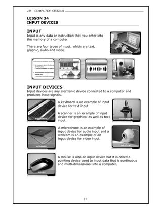 2.0 COMPUTER SYSTEMS
15
LESSON 34
INPUT DEVICES
INPUT
Input is any data or instruction that you enter into
the memory of a computer.
There are four types of input: which are text,
graphic, audio and video.
INPUT DEVICES
Input devices are any electronic device connected to a computer and
produces input signals.
A keyboard is an example of input
device for text input.
A scanner is an example of input
device for graphical as well as text
input.
A microphone is an example of
input device for audio input and a
webcam is an example of an
input device for video input.
A mouse is also an input device but it is called a
pointing device used to input data that is continuous
and multi-dimensional into a computer.
 