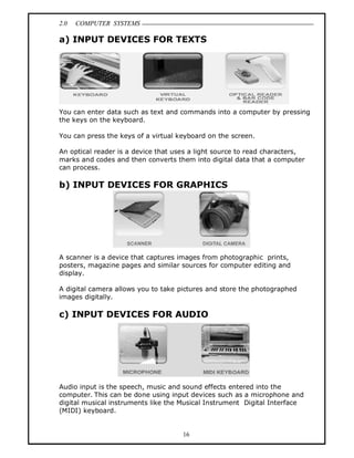 2.0 COMPUTER SYSTEMS
16
a) INPUT DEVICES FOR TEXTS
You can enter data such as text and commands into a computer by pressing
the keys on the keyboard.
You can press the keys of a virtual keyboard on the screen.
An optical reader is a device that uses a light source to read characters,
marks and codes and then converts them into digital data that a computer
can process.
b) INPUT DEVICES FOR GRAPHICS
A scanner is a device that captures images from photographic prints,
posters, magazine pages and similar sources for computer editing and
display.
A digital camera allows you to take pictures and store the photographed
images digitally.
c) INPUT DEVICES FOR AUDIO
Audio input is the speech, music and sound effects entered into the
computer. This can be done using input devices such as a microphone and
digital musical instruments like the Musical Instrument Digital Interface
(MIDI) keyboard.
 