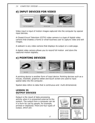 2.0 COMPUTER SYSTEMS
17
d) INPUT DEVICES FOR VIDEO
Video input is input of motion images captured into the computer by special
input devices.
A Closed-Circuit Television (CCTV) video camera is a type of digital video
camera that enables a home or small business user to capture video and still
images.
A webcam is any video camera that displays its output on a web page.
A digital video camera allows you to record full motion and store the
captured motion digitally.
e) POINTING DEVICES
A pointing device is another form of input device. Pointing devices such as a
mouse, trackball, graphics tablet and touch screen are used to input
spatial data into the computer.
Spatial data refers to data that is continuous and multi-dimensional.
LESSON 35
OUTPUT DEVICES
Output is the result of data processing
activity when it is presented external to the
system. The output from a computer can be
in a form for use by people, for example,
printed or displayed. There are four types of
output, which are:
 