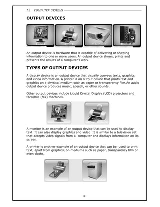 2.0 COMPUTER SYSTEMS
18
OUTPUT DEVICES
An output device is hardware that is capable of delivering or showing
information to one or more users. An output device shows, prints and
presents the results of a computer’s work.
TYPES OF OUTPUT DEVICES
A display device is an output device that visually conveys texts, graphics
and video information. A printer is an output device that prints text and
graphics on a physical medium such as paper or transparency film.An audio
output device produces music, speech, or other sounds.
Other output devices include Liquid Crystal Display (LCD) projectors and
facsimile (fax) machines.
A monitor is an example of an output device that can be used to display
text. It can also display graphics and video. It is similar to a television set
that accepts video signals from a computer and displays information on its
screen.
A printer is another example of an output device that can be used to print
text, apart from graphics, on mediums such as paper, transparency film or
even cloths.
 