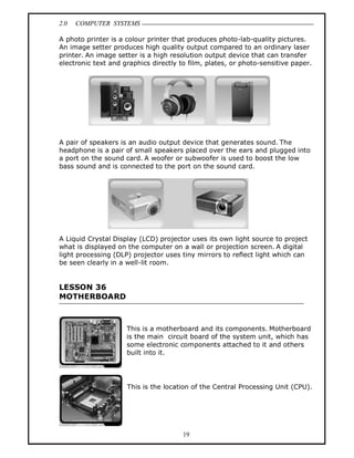 2.0 COMPUTER SYSTEMS
19
A photo printer is a colour printer that produces photo-lab-quality pictures.
An image setter produces high quality output compared to an ordinary laser
printer. An image setter is a high resolution output device that can transfer
electronic text and graphics directly to film, plates, or photo-sensitive paper.
A pair of speakers is an audio output device that generates sound. The
headphone is a pair of small speakers placed over the ears and plugged into
a port on the sound card. A woofer or subwoofer is used to boost the low
bass sound and is connected to the port on the sound card.
A Liquid Crystal Display (LCD) projector uses its own light source to project
what is displayed on the computer on a wall or projection screen. A digital
light processing (DLP) projector uses tiny mirrors to reflect light which can
be seen clearly in a well-lit room.
LESSON 36
MOTHERBOARD
This is a motherboard and its components. Motherboard
is the main circuit board of the system unit, which has
some electronic components attached to it and others
built into it.
This is the location of the Central Processing Unit (CPU).
 