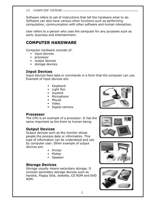 2.0 COMPUTER SYSTEMS
2
Software refers to set of instructions that tell the hardware what to do.
Software can also have various other functions such as performing
computation, communication with other software and human interaction.
User refers to a person who uses the computer for any purposes such as
work, business and entertainment.
COMPUTER HARDWARE
Computer hardware consists of:
 input devices
 processor
 output devices
 storage devices
Input Devices
Input devices feed data or commands in a form that the computer can use.
Example of input devices are:
 Keyboard
 Light Pen
 Joystick
 Microphone
 Mouse
 Video
 Digital camera.
Processor
The CPU is an example of a processor. It has the
same important as the brain to human being.
Output Devices
Output devices such as the monitor shows
people the process data or information. This
type of information can be understood and use
by computer user. Other example of output
devices are:
 Printer
 Plotter
 Speaker
Storage Devices
Storage usually means secondary storage. It
consists secondary storage devices such as
hardisk, Floppy Disk, diskette, CD ROM and DVD
ROM.
 