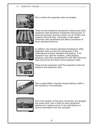 2.0 COMPUTER SYSTEMS
20
This is where the expansion slots are located.
These are the Peripheral Component Interconnect (PCI)
expansion slots.Peripheral Component Interconnect. A
personal computer local bus which runs at 33 MHz and
supports Plug and Play. It provides a high-speed
connection with peripherals and allows connection of
seven peripheral devices
In addition, the Industry Standard Architecture (ISA)
expansion slots are also the components of the
motherboard.Industry Standard Architecture. A PC
expansion bus used for modems, video displays,
speakers, and other peripherals.PCs with ISA commonly
have some 8-bit and some 16-bit expansion slots.
These are the expansion card.The expansion cards are
slotted in the expansion slots.
This is called RAM or Random Access Memory. RAM is
the memory of the computer.
This is the location of the ports. Connectors are plugged
into these ports. Port is Point at which peripheral
attaches to a system unit so it can send data to or
receive information from the computer.
 