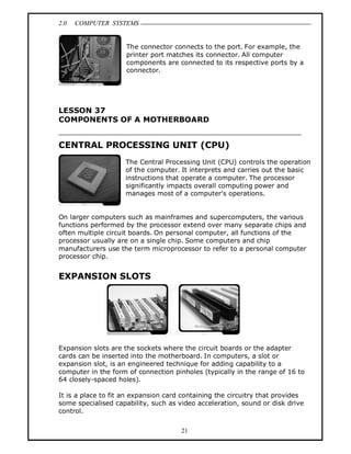 2.0 COMPUTER SYSTEMS
21
The connector connects to the port. For example, the
printer port matches its connector. All computer
components are connected to its respective ports by a
connector.
LESSON 37
COMPONENTS OF A MOTHERBOARD
CENTRAL PROCESSING UNIT (CPU)
The Central Processing Unit (CPU) controls the operation
of the computer. It interprets and carries out the basic
instructions that operate a computer. The processor
significantly impacts overall computing power and
manages most of a computer's operations.
On larger computers such as mainframes and supercomputers, the various
functions performed by the processor extend over many separate chips and
often multiple circuit boards. On personal computer, all functions of the
processor usually are on a single chip. Some computers and chip
manufacturers use the term microprocessor to refer to a personal computer
processor chip.
EXPANSION SLOTS
Expansion slots are the sockets where the circuit boards or the adapter
cards can be inserted into the motherboard. In computers, a slot or
expansion slot, is an engineered technique for adding capability to a
computer in the form of connection pinholes (typically in the range of 16 to
64 closely-spaced holes).
It is a place to fit an expansion card containing the circuitry that provides
some specialised capability, such as video acceleration, sound or disk drive
control.
 