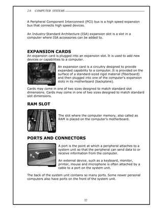 2.0 COMPUTER SYSTEMS
22
A Peripheral Component Interconnect (PCI) bus is a high speed expansion
bus that connects high speed devices.
An Industry-Standard Architecture (ISA) expansion slot is a slot in a
computer where ISA accessories can be added to.
EXPANSION CARDS
An expansion card is plugged into an expansion slot. It is used to add new
devices or capabilities to a computer.
An expansion card is a circuitry designed to provide
expanded capability to a computer. It is provided on the
surface of a standard-sized rigid material (fiberboard)
and then plugged into one of the computer's expansion
slots in its motherboard (backplane).
Cards may come in one of two sizes designed to match standard slot
dimensions. Cards may come in one of two sizes designed to match standard
slot dimensions.
RAM SLOT
The slot where the computer memory, also called as
RAM is placed on the computer’s motherboard.
PORTS AND CONNECTORS
A port is the point at which a peripheral attaches to a
system unit so that the peripheral can send data to or
receive information from the computer.
An external device, such as a keyboard, monitor,
printer, mouse and microphone is often attached by a
cable to a port on the system unit.
The back of the system unit contains so many ports. Some newer personal
computers also have ports on the front of the system unit.
 