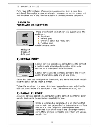 2.0 COMPUTER SYSTEMS
23
Ports have different types of connectors. A connector joins a cable to a
peripheral. One end of a cable attaches to the connector on the system unit
and the other end of the cable attaches to a connector on the peripheral.
LESSON 38
PORTS AND CONNECTORS
There are different kinds of port in a system unit. The
ports are :
Serial port
Parallel port
Universal Serial Bus (USB) port.
FireWire port
special purpose ports
- MIDI port
- SCSI port
- IrDA port
1) SERIAL PORT
A serial port is a socket on a computer used to connect
a modem, data acquisition terminal or other serial
devices via a slow-speed serial interface.
A serial port is used to connect a device to the system
unit by transmitting data one bit at a time.
Earlier PCs used the serial port for the mouse, and earlier Macintosh models
used the serial port to attach a printer.
Today, the serial port is a legacy interface, having been superseded by the
USB bus. An example of a serial port is the COM (communication) port.
2) PARALLEL PORT
A parallel port is a socket on a computer used to connect a printer or other
parallel devices via the computer's parallel interface.
Unlike a serial port, a parallel port is an interface that
connects devices by transferring information more than
one bit at a time. Originally, parallel ports were
developed as an alternative to the slower speed serial
ports. Many printers connect to the system unit using a
parallel port.
 